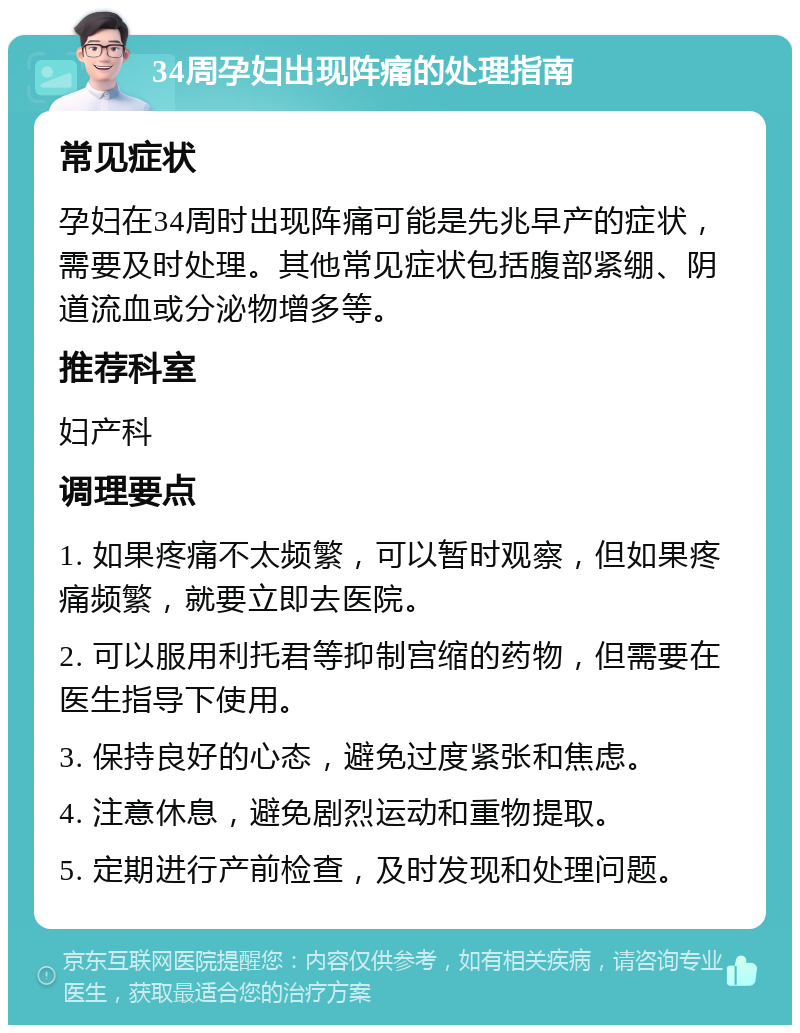 34周孕妇出现阵痛的处理指南 常见症状 孕妇在34周时出现阵痛可能是先兆早产的症状，需要及时处理。其他常见症状包括腹部紧绷、阴道流血或分泌物增多等。 推荐科室 妇产科 调理要点 1. 如果疼痛不太频繁，可以暂时观察，但如果疼痛频繁，就要立即去医院。 2. 可以服用利托君等抑制宫缩的药物，但需要在医生指导下使用。 3. 保持良好的心态，避免过度紧张和焦虑。 4. 注意休息，避免剧烈运动和重物提取。 5. 定期进行产前检查，及时发现和处理问题。