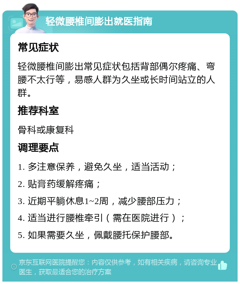 轻微腰椎间膨出就医指南 常见症状 轻微腰椎间膨出常见症状包括背部偶尔疼痛、弯腰不太行等，易感人群为久坐或长时间站立的人群。 推荐科室 骨科或康复科 调理要点 1. 多注意保养，避免久坐，适当活动； 2. 贴膏药缓解疼痛； 3. 近期平躺休息1~2周，减少腰部压力； 4. 适当进行腰椎牵引（需在医院进行）； 5. 如果需要久坐，佩戴腰托保护腰部。