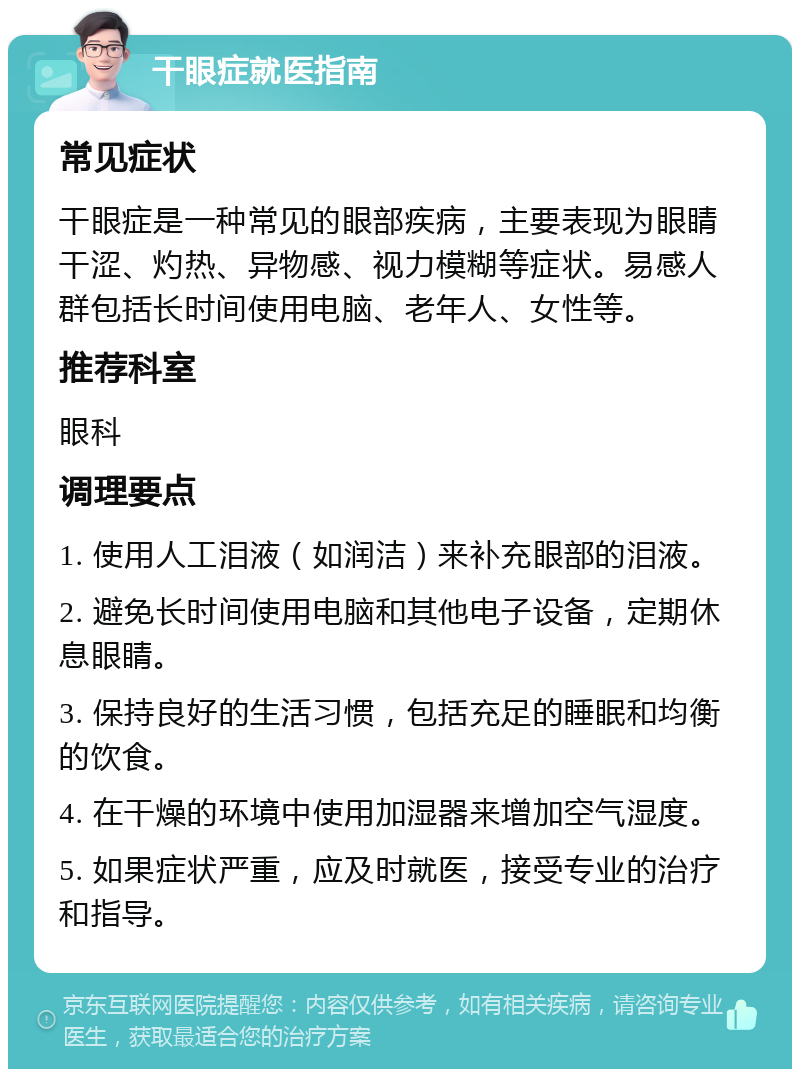 干眼症就医指南 常见症状 干眼症是一种常见的眼部疾病，主要表现为眼睛干涩、灼热、异物感、视力模糊等症状。易感人群包括长时间使用电脑、老年人、女性等。 推荐科室 眼科 调理要点 1. 使用人工泪液（如润洁）来补充眼部的泪液。 2. 避免长时间使用电脑和其他电子设备，定期休息眼睛。 3. 保持良好的生活习惯，包括充足的睡眠和均衡的饮食。 4. 在干燥的环境中使用加湿器来增加空气湿度。 5. 如果症状严重，应及时就医，接受专业的治疗和指导。