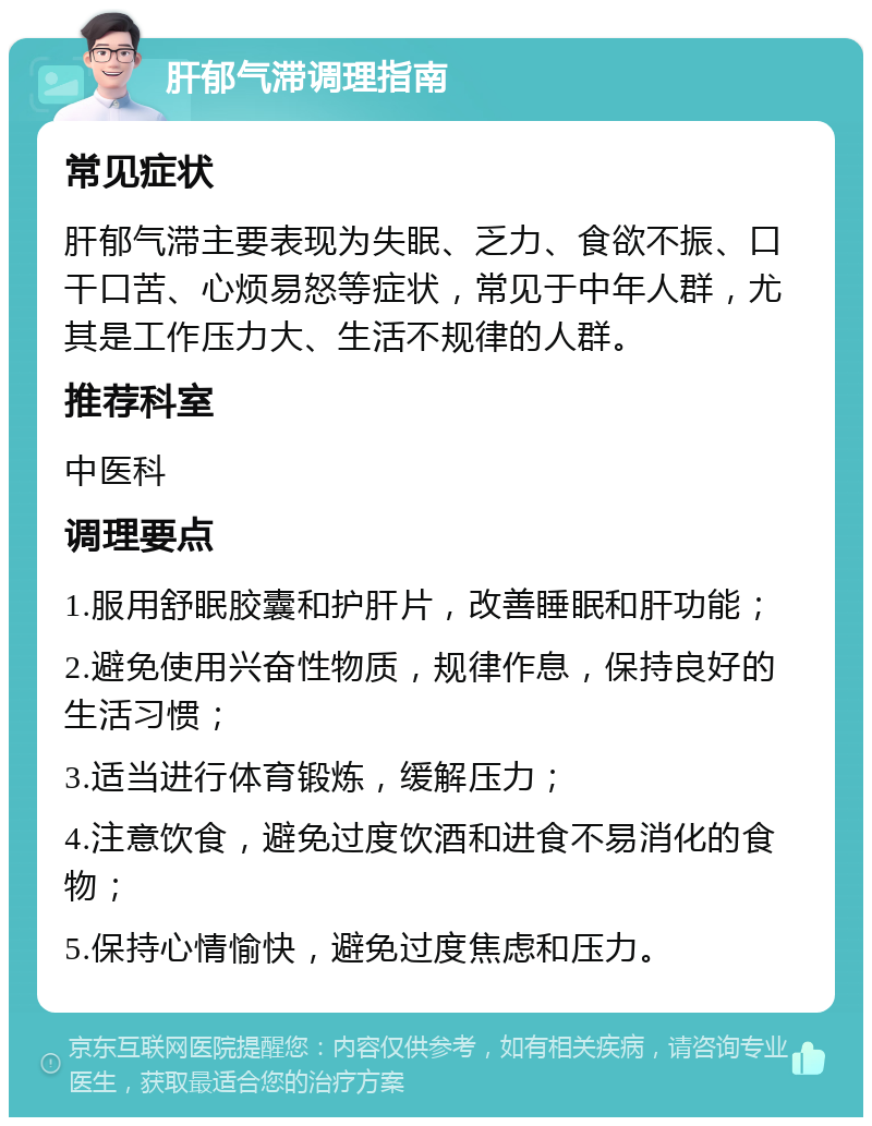 肝郁气滞调理指南 常见症状 肝郁气滞主要表现为失眠、乏力、食欲不振、口干口苦、心烦易怒等症状，常见于中年人群，尤其是工作压力大、生活不规律的人群。 推荐科室 中医科 调理要点 1.服用舒眠胶囊和护肝片，改善睡眠和肝功能； 2.避免使用兴奋性物质，规律作息，保持良好的生活习惯； 3.适当进行体育锻炼，缓解压力； 4.注意饮食，避免过度饮酒和进食不易消化的食物； 5.保持心情愉快，避免过度焦虑和压力。