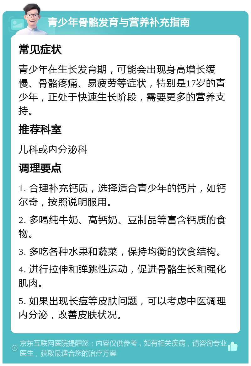 青少年骨骼发育与营养补充指南 常见症状 青少年在生长发育期，可能会出现身高增长缓慢、骨骼疼痛、易疲劳等症状，特别是17岁的青少年，正处于快速生长阶段，需要更多的营养支持。 推荐科室 儿科或内分泌科 调理要点 1. 合理补充钙质，选择适合青少年的钙片，如钙尔奇，按照说明服用。 2. 多喝纯牛奶、高钙奶、豆制品等富含钙质的食物。 3. 多吃各种水果和蔬菜，保持均衡的饮食结构。 4. 进行拉伸和弹跳性运动，促进骨骼生长和强化肌肉。 5. 如果出现长痘等皮肤问题，可以考虑中医调理内分泌，改善皮肤状况。