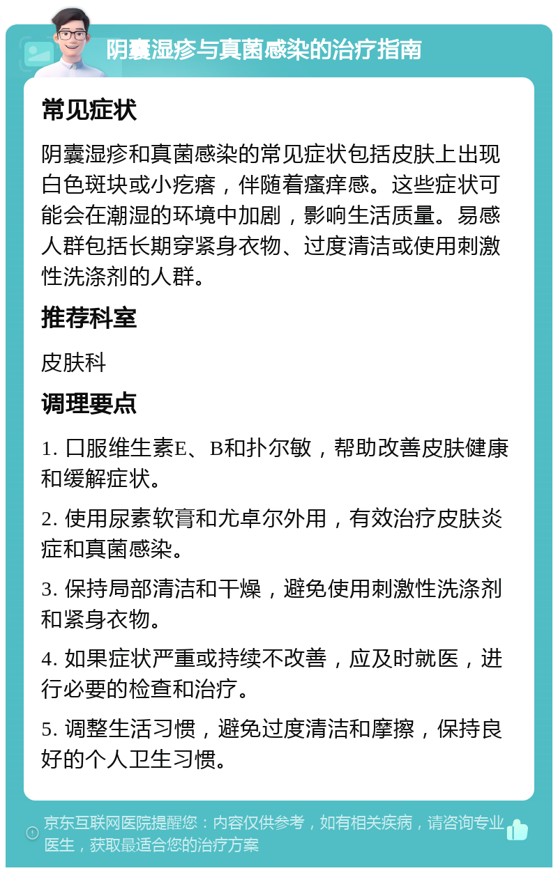 阴囊湿疹与真菌感染的治疗指南 常见症状 阴囊湿疹和真菌感染的常见症状包括皮肤上出现白色斑块或小疙瘩，伴随着瘙痒感。这些症状可能会在潮湿的环境中加剧，影响生活质量。易感人群包括长期穿紧身衣物、过度清洁或使用刺激性洗涤剂的人群。 推荐科室 皮肤科 调理要点 1. 口服维生素E、B和扑尔敏，帮助改善皮肤健康和缓解症状。 2. 使用尿素软膏和尤卓尔外用，有效治疗皮肤炎症和真菌感染。 3. 保持局部清洁和干燥，避免使用刺激性洗涤剂和紧身衣物。 4. 如果症状严重或持续不改善，应及时就医，进行必要的检查和治疗。 5. 调整生活习惯，避免过度清洁和摩擦，保持良好的个人卫生习惯。