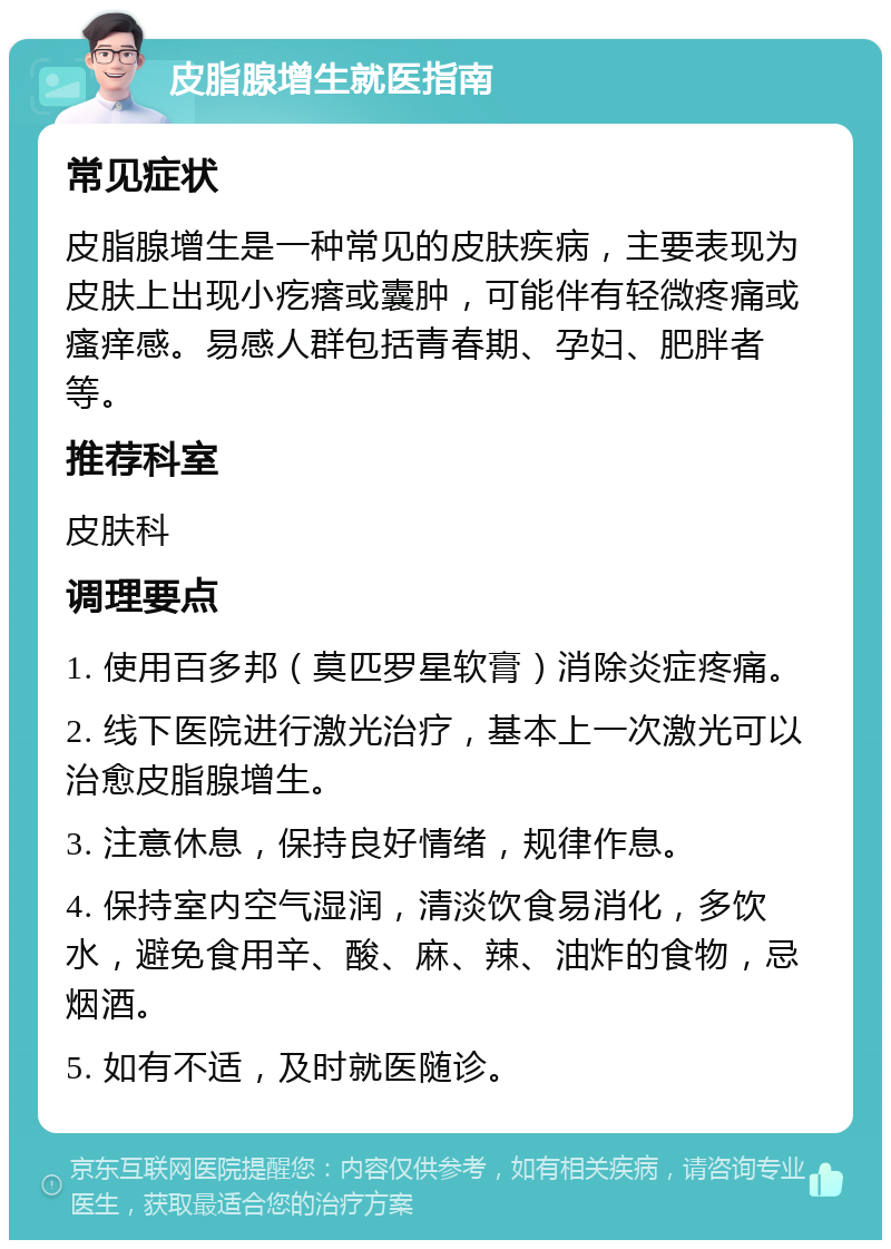 皮脂腺增生就医指南 常见症状 皮脂腺增生是一种常见的皮肤疾病，主要表现为皮肤上出现小疙瘩或囊肿，可能伴有轻微疼痛或瘙痒感。易感人群包括青春期、孕妇、肥胖者等。 推荐科室 皮肤科 调理要点 1. 使用百多邦（莫匹罗星软膏）消除炎症疼痛。 2. 线下医院进行激光治疗，基本上一次激光可以治愈皮脂腺增生。 3. 注意休息，保持良好情绪，规律作息。 4. 保持室内空气湿润，清淡饮食易消化，多饮水，避免食用辛、酸、麻、辣、油炸的食物，忌烟酒。 5. 如有不适，及时就医随诊。