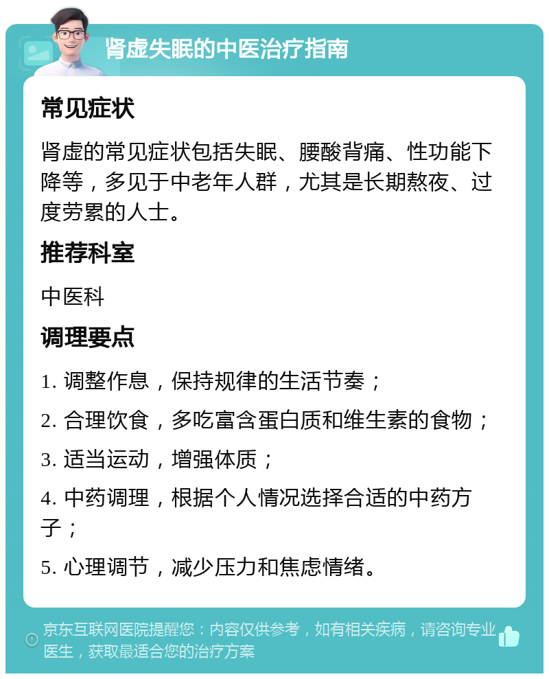 肾虚失眠的中医治疗指南 常见症状 肾虚的常见症状包括失眠、腰酸背痛、性功能下降等，多见于中老年人群，尤其是长期熬夜、过度劳累的人士。 推荐科室 中医科 调理要点 1. 调整作息，保持规律的生活节奏； 2. 合理饮食，多吃富含蛋白质和维生素的食物； 3. 适当运动，增强体质； 4. 中药调理，根据个人情况选择合适的中药方子； 5. 心理调节，减少压力和焦虑情绪。