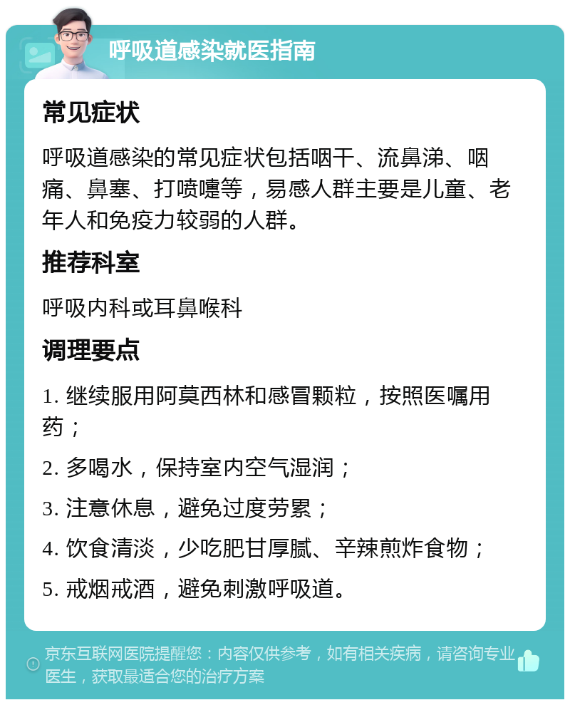 呼吸道感染就医指南 常见症状 呼吸道感染的常见症状包括咽干、流鼻涕、咽痛、鼻塞、打喷嚏等，易感人群主要是儿童、老年人和免疫力较弱的人群。 推荐科室 呼吸内科或耳鼻喉科 调理要点 1. 继续服用阿莫西林和感冒颗粒，按照医嘱用药； 2. 多喝水，保持室内空气湿润； 3. 注意休息，避免过度劳累； 4. 饮食清淡，少吃肥甘厚腻、辛辣煎炸食物； 5. 戒烟戒酒，避免刺激呼吸道。