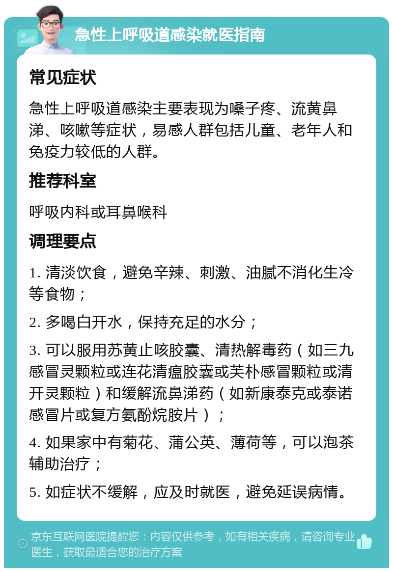 急性上呼吸道感染就医指南 常见症状 急性上呼吸道感染主要表现为嗓子疼、流黄鼻涕、咳嗽等症状，易感人群包括儿童、老年人和免疫力较低的人群。 推荐科室 呼吸内科或耳鼻喉科 调理要点 1. 清淡饮食，避免辛辣、刺激、油腻不消化生冷等食物； 2. 多喝白开水，保持充足的水分； 3. 可以服用苏黄止咳胶囊、清热解毒药（如三九感冒灵颗粒或连花清瘟胶囊或芙朴感冒颗粒或清开灵颗粒）和缓解流鼻涕药（如新康泰克或泰诺感冒片或复方氨酚烷胺片）； 4. 如果家中有菊花、蒲公英、薄荷等，可以泡茶辅助治疗； 5. 如症状不缓解，应及时就医，避免延误病情。