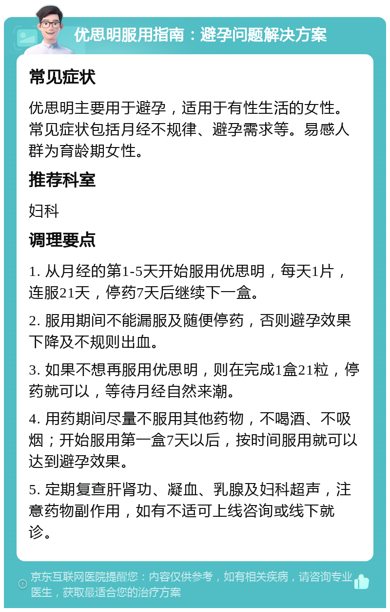 优思明服用指南：避孕问题解决方案 常见症状 优思明主要用于避孕，适用于有性生活的女性。常见症状包括月经不规律、避孕需求等。易感人群为育龄期女性。 推荐科室 妇科 调理要点 1. 从月经的第1-5天开始服用优思明，每天1片，连服21天，停药7天后继续下一盒。 2. 服用期间不能漏服及随便停药，否则避孕效果下降及不规则出血。 3. 如果不想再服用优思明，则在完成1盒21粒，停药就可以，等待月经自然来潮。 4. 用药期间尽量不服用其他药物，不喝酒、不吸烟；开始服用第一盒7天以后，按时间服用就可以达到避孕效果。 5. 定期复查肝肾功、凝血、乳腺及妇科超声，注意药物副作用，如有不适可上线咨询或线下就诊。