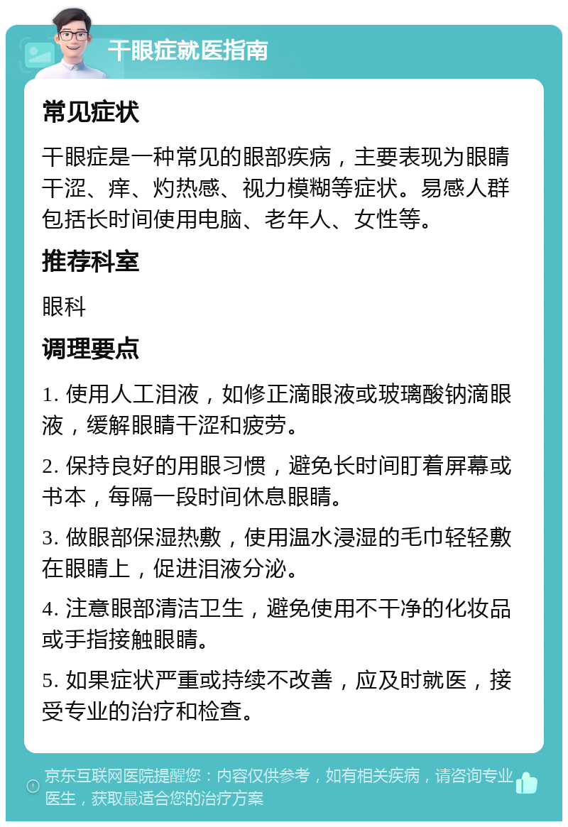 干眼症就医指南 常见症状 干眼症是一种常见的眼部疾病，主要表现为眼睛干涩、痒、灼热感、视力模糊等症状。易感人群包括长时间使用电脑、老年人、女性等。 推荐科室 眼科 调理要点 1. 使用人工泪液，如修正滴眼液或玻璃酸钠滴眼液，缓解眼睛干涩和疲劳。 2. 保持良好的用眼习惯，避免长时间盯着屏幕或书本，每隔一段时间休息眼睛。 3. 做眼部保湿热敷，使用温水浸湿的毛巾轻轻敷在眼睛上，促进泪液分泌。 4. 注意眼部清洁卫生，避免使用不干净的化妆品或手指接触眼睛。 5. 如果症状严重或持续不改善，应及时就医，接受专业的治疗和检查。