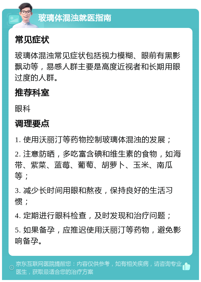 玻璃体混浊就医指南 常见症状 玻璃体混浊常见症状包括视力模糊、眼前有黑影飘动等，易感人群主要是高度近视者和长期用眼过度的人群。 推荐科室 眼科 调理要点 1. 使用沃丽汀等药物控制玻璃体混浊的发展； 2. 注意防晒，多吃富含碘和维生素的食物，如海带、紫菜、蓝莓、葡萄、胡萝卜、玉米、南瓜等； 3. 减少长时间用眼和熬夜，保持良好的生活习惯； 4. 定期进行眼科检查，及时发现和治疗问题； 5. 如果备孕，应推迟使用沃丽汀等药物，避免影响备孕。