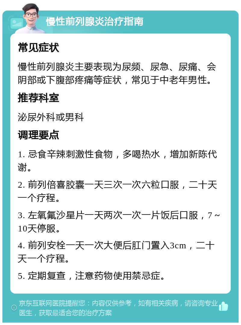 慢性前列腺炎治疗指南 常见症状 慢性前列腺炎主要表现为尿频、尿急、尿痛、会阴部或下腹部疼痛等症状，常见于中老年男性。 推荐科室 泌尿外科或男科 调理要点 1. 忌食辛辣刺激性食物，多喝热水，增加新陈代谢。 2. 前列倍喜胶囊一天三次一次六粒口服，二十天一个疗程。 3. 左氧氟沙星片一天两次一次一片饭后口服，7～10天停服。 4. 前列安栓一天一次大便后肛门置入3cm，二十天一个疗程。 5. 定期复查，注意药物使用禁忌症。