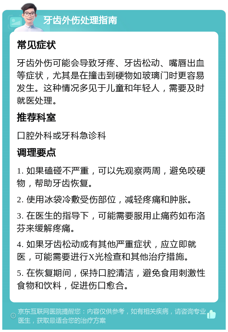 牙齿外伤处理指南 常见症状 牙齿外伤可能会导致牙疼、牙齿松动、嘴唇出血等症状，尤其是在撞击到硬物如玻璃门时更容易发生。这种情况多见于儿童和年轻人，需要及时就医处理。 推荐科室 口腔外科或牙科急诊科 调理要点 1. 如果磕碰不严重，可以先观察两周，避免咬硬物，帮助牙齿恢复。 2. 使用冰袋冷敷受伤部位，减轻疼痛和肿胀。 3. 在医生的指导下，可能需要服用止痛药如布洛芬来缓解疼痛。 4. 如果牙齿松动或有其他严重症状，应立即就医，可能需要进行X光检查和其他治疗措施。 5. 在恢复期间，保持口腔清洁，避免食用刺激性食物和饮料，促进伤口愈合。