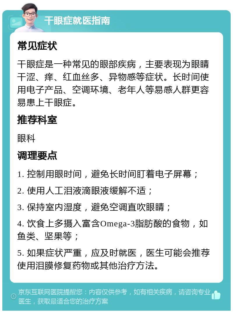 干眼症就医指南 常见症状 干眼症是一种常见的眼部疾病，主要表现为眼睛干涩、痒、红血丝多、异物感等症状。长时间使用电子产品、空调环境、老年人等易感人群更容易患上干眼症。 推荐科室 眼科 调理要点 1. 控制用眼时间，避免长时间盯着电子屏幕； 2. 使用人工泪液滴眼液缓解不适； 3. 保持室内湿度，避免空调直吹眼睛； 4. 饮食上多摄入富含Omega-3脂肪酸的食物，如鱼类、坚果等； 5. 如果症状严重，应及时就医，医生可能会推荐使用泪膜修复药物或其他治疗方法。