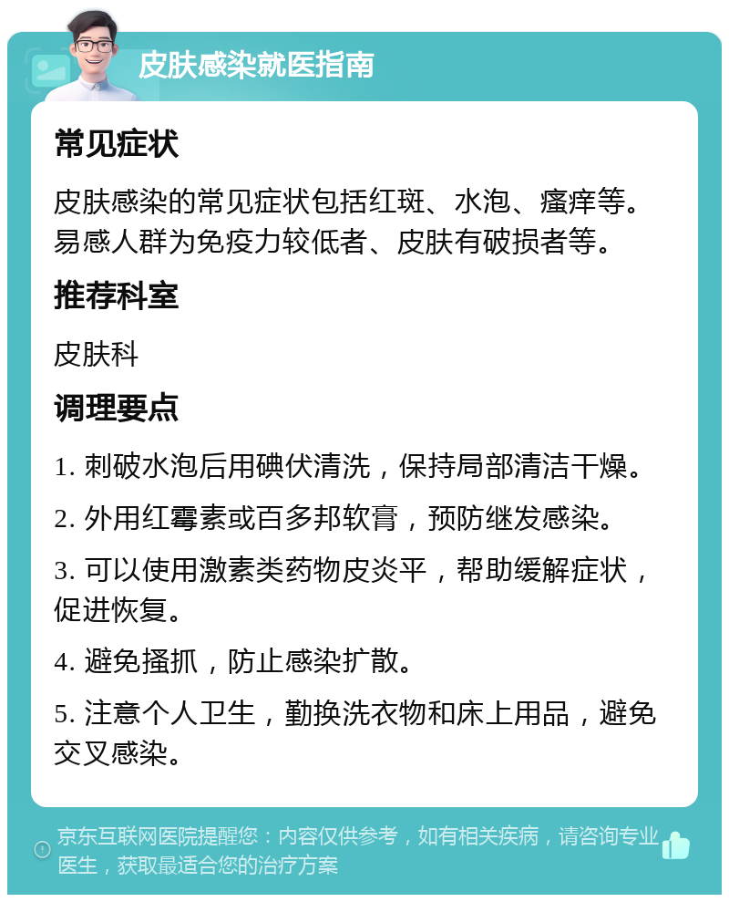 皮肤感染就医指南 常见症状 皮肤感染的常见症状包括红斑、水泡、瘙痒等。易感人群为免疫力较低者、皮肤有破损者等。 推荐科室 皮肤科 调理要点 1. 刺破水泡后用碘伏清洗，保持局部清洁干燥。 2. 外用红霉素或百多邦软膏，预防继发感染。 3. 可以使用激素类药物皮炎平，帮助缓解症状，促进恢复。 4. 避免搔抓，防止感染扩散。 5. 注意个人卫生，勤换洗衣物和床上用品，避免交叉感染。