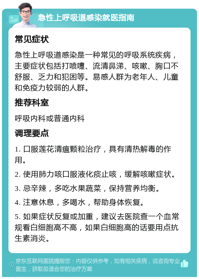 急性上呼吸道感染就医指南 常见症状 急性上呼吸道感染是一种常见的呼吸系统疾病，主要症状包括打喷嚏、流清鼻涕、咳嗽、胸口不舒服、乏力和犯困等。易感人群为老年人、儿童和免疫力较弱的人群。 推荐科室 呼吸内科或普通内科 调理要点 1. 口服莲花清瘟颗粒治疗，具有清热解毒的作用。 2. 使用肺力咳口服液化痰止咳，缓解咳嗽症状。 3. 忌辛辣，多吃水果蔬菜，保持营养均衡。 4. 注意休息，多喝水，帮助身体恢复。 5. 如果症状反复或加重，建议去医院查一个血常规看白细胞高不高，如果白细胞高的话要用点抗生素消炎。