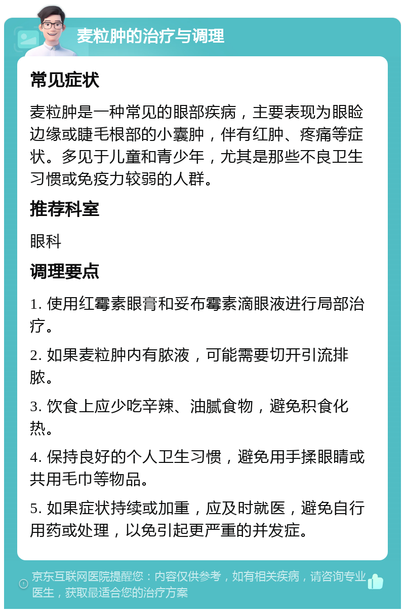 麦粒肿的治疗与调理 常见症状 麦粒肿是一种常见的眼部疾病，主要表现为眼睑边缘或睫毛根部的小囊肿，伴有红肿、疼痛等症状。多见于儿童和青少年，尤其是那些不良卫生习惯或免疫力较弱的人群。 推荐科室 眼科 调理要点 1. 使用红霉素眼膏和妥布霉素滴眼液进行局部治疗。 2. 如果麦粒肿内有脓液，可能需要切开引流排脓。 3. 饮食上应少吃辛辣、油腻食物，避免积食化热。 4. 保持良好的个人卫生习惯，避免用手揉眼睛或共用毛巾等物品。 5. 如果症状持续或加重，应及时就医，避免自行用药或处理，以免引起更严重的并发症。