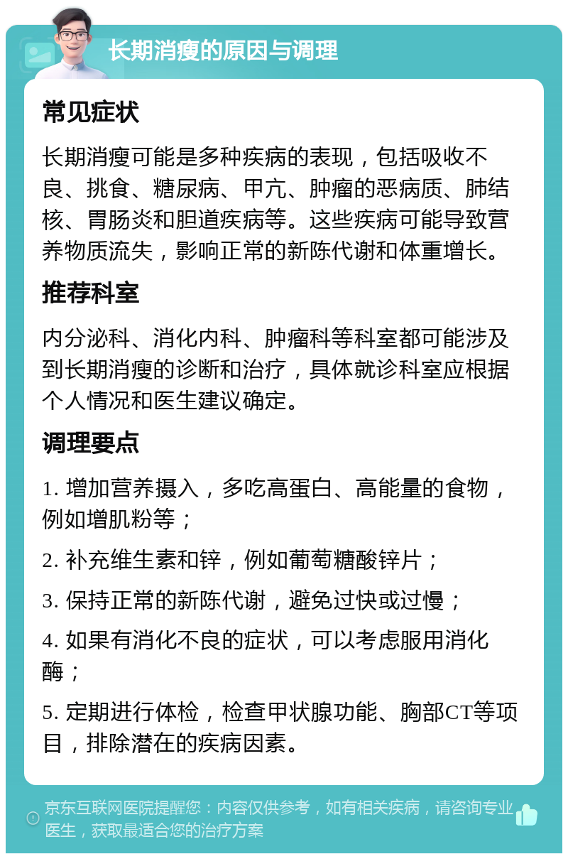 长期消瘦的原因与调理 常见症状 长期消瘦可能是多种疾病的表现，包括吸收不良、挑食、糖尿病、甲亢、肿瘤的恶病质、肺结核、胃肠炎和胆道疾病等。这些疾病可能导致营养物质流失，影响正常的新陈代谢和体重增长。 推荐科室 内分泌科、消化内科、肿瘤科等科室都可能涉及到长期消瘦的诊断和治疗，具体就诊科室应根据个人情况和医生建议确定。 调理要点 1. 增加营养摄入，多吃高蛋白、高能量的食物，例如增肌粉等； 2. 补充维生素和锌，例如葡萄糖酸锌片； 3. 保持正常的新陈代谢，避免过快或过慢； 4. 如果有消化不良的症状，可以考虑服用消化酶； 5. 定期进行体检，检查甲状腺功能、胸部CT等项目，排除潜在的疾病因素。