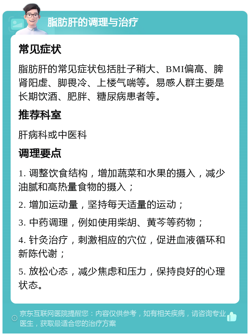 脂肪肝的调理与治疗 常见症状 脂肪肝的常见症状包括肚子稍大、BMI偏高、脾肾阳虚、脚畏冷、上楼气喘等。易感人群主要是长期饮酒、肥胖、糖尿病患者等。 推荐科室 肝病科或中医科 调理要点 1. 调整饮食结构，增加蔬菜和水果的摄入，减少油腻和高热量食物的摄入； 2. 增加运动量，坚持每天适量的运动； 3. 中药调理，例如使用柴胡、黄芩等药物； 4. 针灸治疗，刺激相应的穴位，促进血液循环和新陈代谢； 5. 放松心态，减少焦虑和压力，保持良好的心理状态。