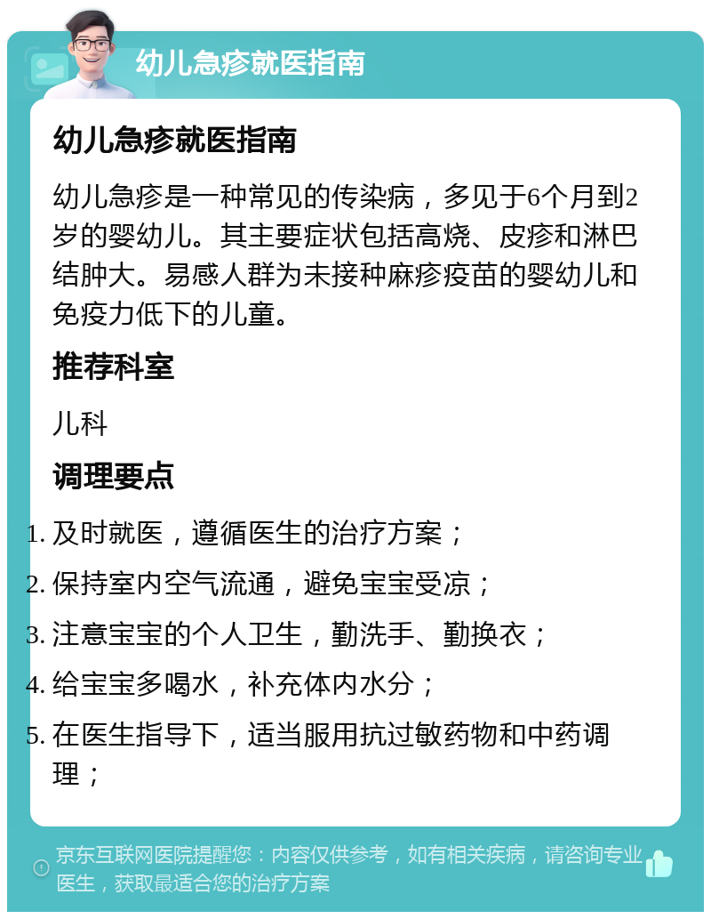 幼儿急疹就医指南 幼儿急疹就医指南 幼儿急疹是一种常见的传染病，多见于6个月到2岁的婴幼儿。其主要症状包括高烧、皮疹和淋巴结肿大。易感人群为未接种麻疹疫苗的婴幼儿和免疫力低下的儿童。 推荐科室 儿科 调理要点 及时就医，遵循医生的治疗方案； 保持室内空气流通，避免宝宝受凉； 注意宝宝的个人卫生，勤洗手、勤换衣； 给宝宝多喝水，补充体内水分； 在医生指导下，适当服用抗过敏药物和中药调理；