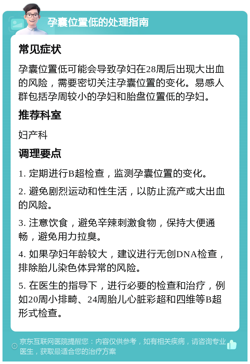 孕囊位置低的处理指南 常见症状 孕囊位置低可能会导致孕妇在28周后出现大出血的风险，需要密切关注孕囊位置的变化。易感人群包括孕周较小的孕妇和胎盘位置低的孕妇。 推荐科室 妇产科 调理要点 1. 定期进行B超检查，监测孕囊位置的变化。 2. 避免剧烈运动和性生活，以防止流产或大出血的风险。 3. 注意饮食，避免辛辣刺激食物，保持大便通畅，避免用力拉臭。 4. 如果孕妇年龄较大，建议进行无创DNA检查，排除胎儿染色体异常的风险。 5. 在医生的指导下，进行必要的检查和治疗，例如20周小排畸、24周胎儿心脏彩超和四维等B超形式检查。