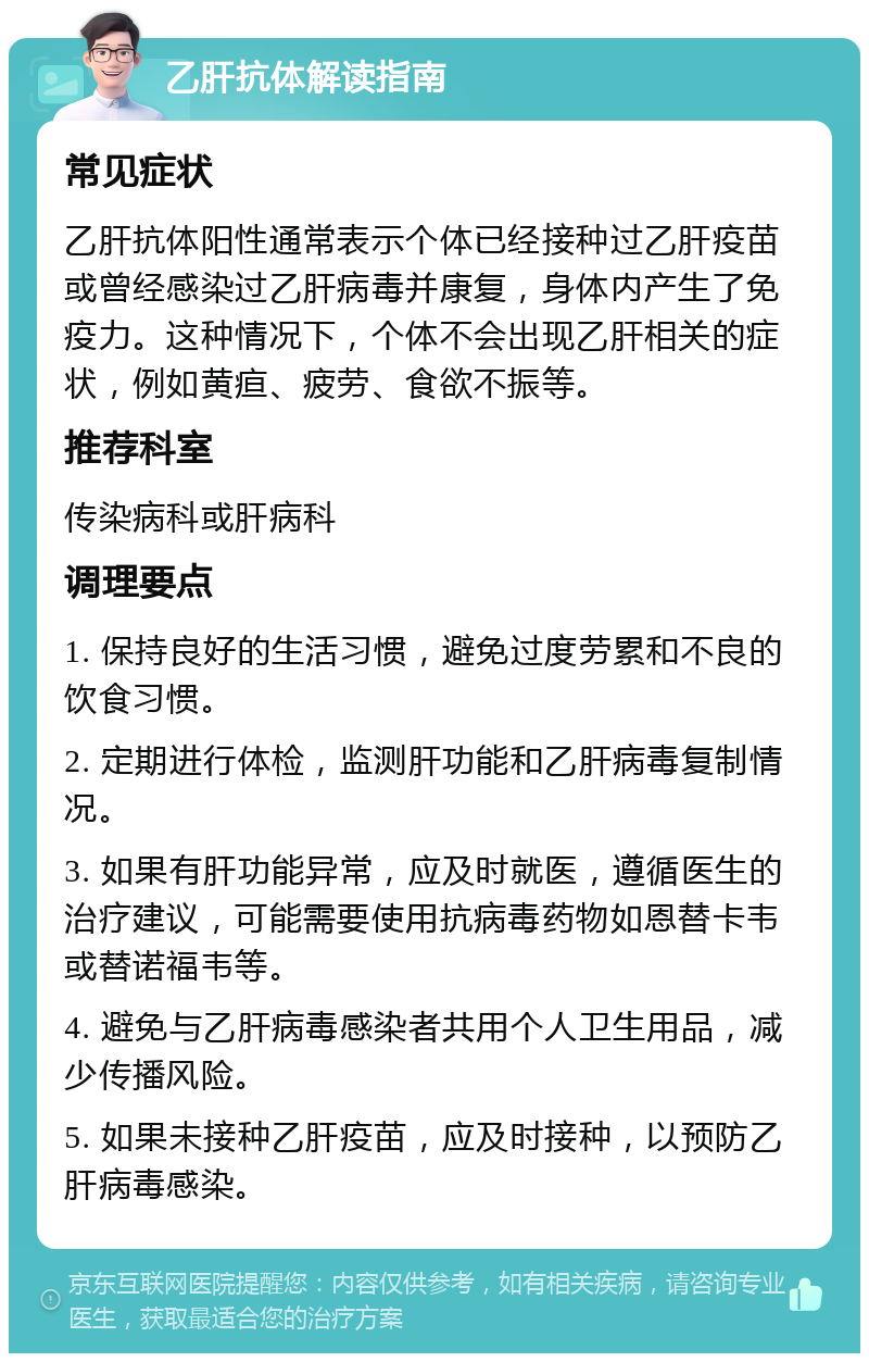 乙肝抗体解读指南 常见症状 乙肝抗体阳性通常表示个体已经接种过乙肝疫苗或曾经感染过乙肝病毒并康复，身体内产生了免疫力。这种情况下，个体不会出现乙肝相关的症状，例如黄疸、疲劳、食欲不振等。 推荐科室 传染病科或肝病科 调理要点 1. 保持良好的生活习惯，避免过度劳累和不良的饮食习惯。 2. 定期进行体检，监测肝功能和乙肝病毒复制情况。 3. 如果有肝功能异常，应及时就医，遵循医生的治疗建议，可能需要使用抗病毒药物如恩替卡韦或替诺福韦等。 4. 避免与乙肝病毒感染者共用个人卫生用品，减少传播风险。 5. 如果未接种乙肝疫苗，应及时接种，以预防乙肝病毒感染。