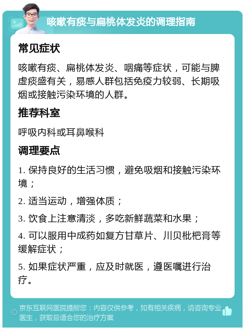 咳嗽有痰与扁桃体发炎的调理指南 常见症状 咳嗽有痰、扁桃体发炎、咽痛等症状，可能与脾虚痰盛有关，易感人群包括免疫力较弱、长期吸烟或接触污染环境的人群。 推荐科室 呼吸内科或耳鼻喉科 调理要点 1. 保持良好的生活习惯，避免吸烟和接触污染环境； 2. 适当运动，增强体质； 3. 饮食上注意清淡，多吃新鲜蔬菜和水果； 4. 可以服用中成药如复方甘草片、川贝枇杷膏等缓解症状； 5. 如果症状严重，应及时就医，遵医嘱进行治疗。