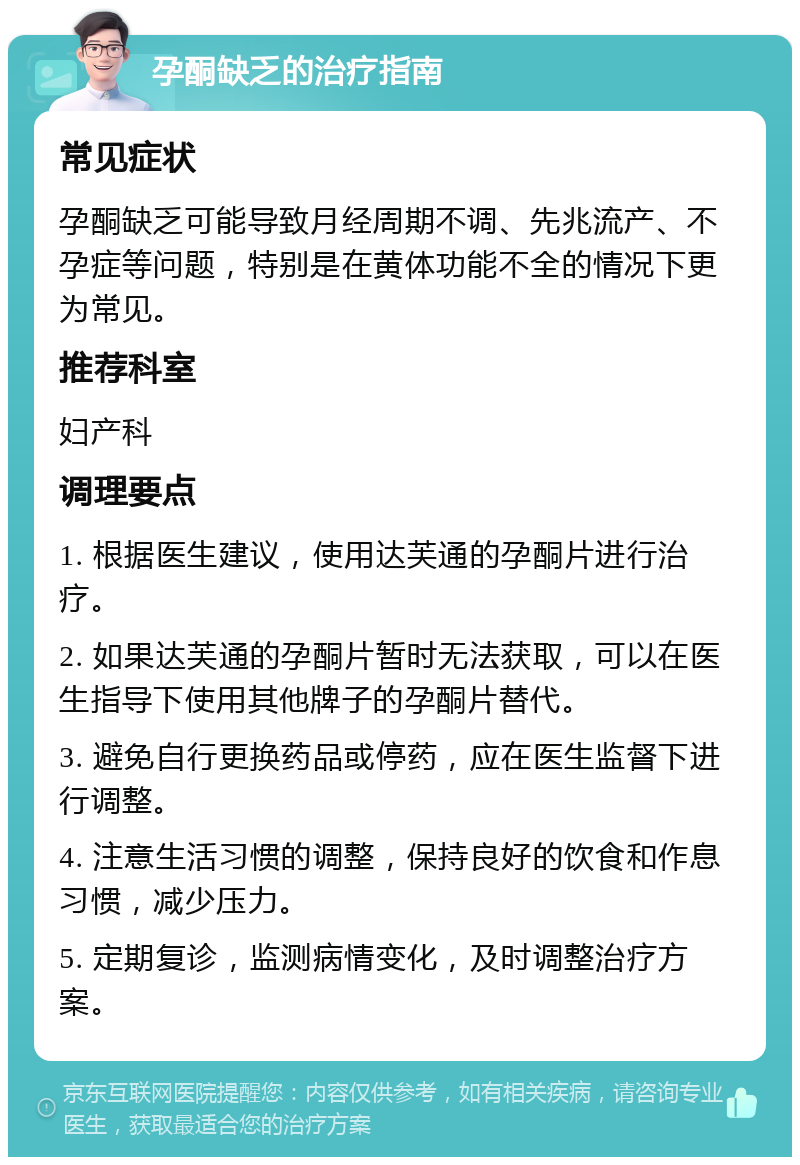 孕酮缺乏的治疗指南 常见症状 孕酮缺乏可能导致月经周期不调、先兆流产、不孕症等问题，特别是在黄体功能不全的情况下更为常见。 推荐科室 妇产科 调理要点 1. 根据医生建议，使用达芙通的孕酮片进行治疗。 2. 如果达芙通的孕酮片暂时无法获取，可以在医生指导下使用其他牌子的孕酮片替代。 3. 避免自行更换药品或停药，应在医生监督下进行调整。 4. 注意生活习惯的调整，保持良好的饮食和作息习惯，减少压力。 5. 定期复诊，监测病情变化，及时调整治疗方案。