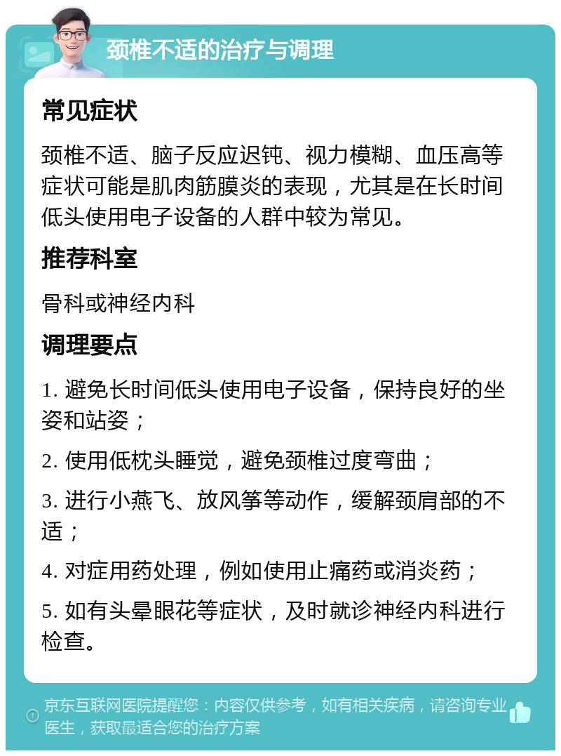 颈椎不适的治疗与调理 常见症状 颈椎不适、脑子反应迟钝、视力模糊、血压高等症状可能是肌肉筋膜炎的表现，尤其是在长时间低头使用电子设备的人群中较为常见。 推荐科室 骨科或神经内科 调理要点 1. 避免长时间低头使用电子设备，保持良好的坐姿和站姿； 2. 使用低枕头睡觉，避免颈椎过度弯曲； 3. 进行小燕飞、放风筝等动作，缓解颈肩部的不适； 4. 对症用药处理，例如使用止痛药或消炎药； 5. 如有头晕眼花等症状，及时就诊神经内科进行检查。