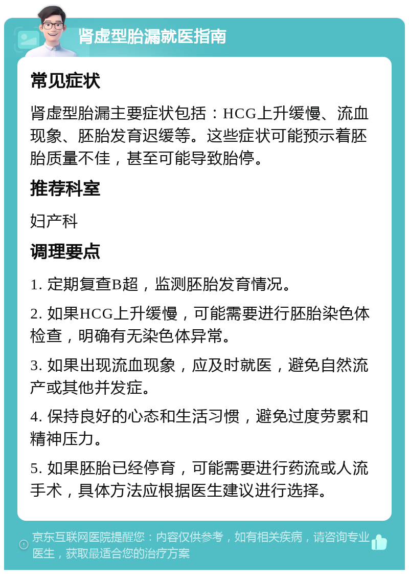 肾虚型胎漏就医指南 常见症状 肾虚型胎漏主要症状包括：HCG上升缓慢、流血现象、胚胎发育迟缓等。这些症状可能预示着胚胎质量不佳，甚至可能导致胎停。 推荐科室 妇产科 调理要点 1. 定期复查B超，监测胚胎发育情况。 2. 如果HCG上升缓慢，可能需要进行胚胎染色体检查，明确有无染色体异常。 3. 如果出现流血现象，应及时就医，避免自然流产或其他并发症。 4. 保持良好的心态和生活习惯，避免过度劳累和精神压力。 5. 如果胚胎已经停育，可能需要进行药流或人流手术，具体方法应根据医生建议进行选择。