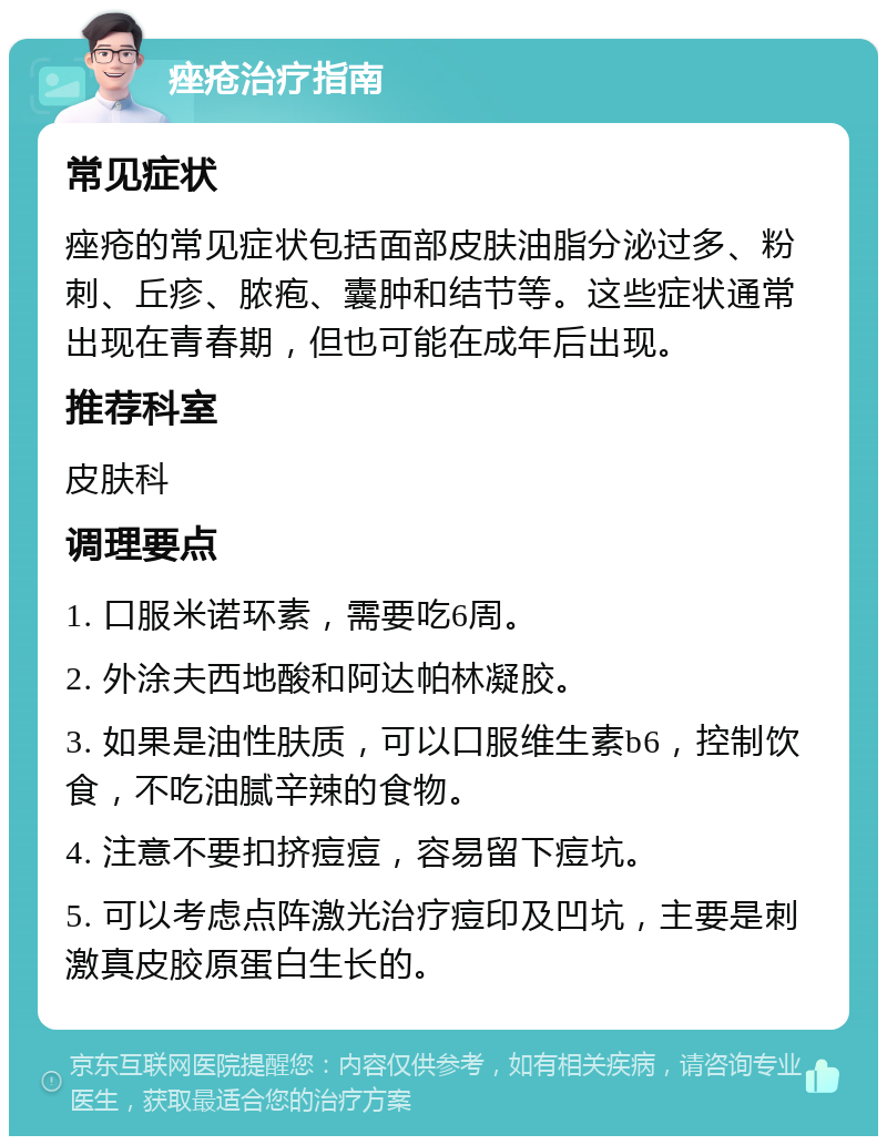 痤疮治疗指南 常见症状 痤疮的常见症状包括面部皮肤油脂分泌过多、粉刺、丘疹、脓疱、囊肿和结节等。这些症状通常出现在青春期，但也可能在成年后出现。 推荐科室 皮肤科 调理要点 1. 口服米诺环素，需要吃6周。 2. 外涂夫西地酸和阿达帕林凝胶。 3. 如果是油性肤质，可以口服维生素b6，控制饮食，不吃油腻辛辣的食物。 4. 注意不要扣挤痘痘，容易留下痘坑。 5. 可以考虑点阵激光治疗痘印及凹坑，主要是刺激真皮胶原蛋白生长的。