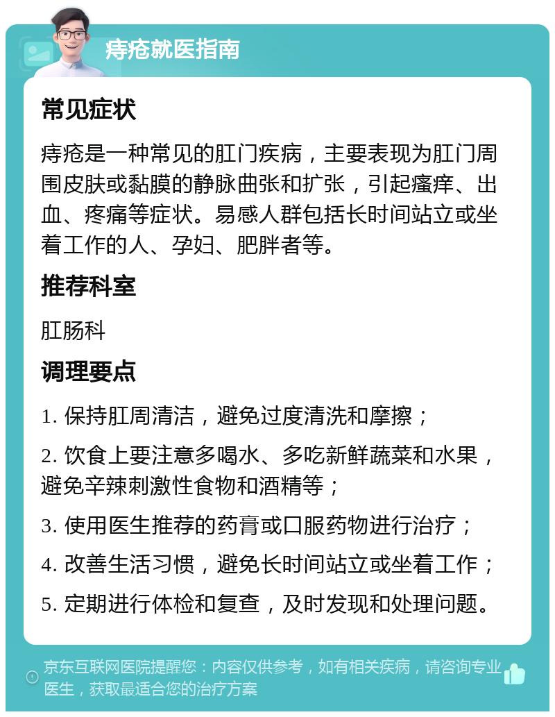 痔疮就医指南 常见症状 痔疮是一种常见的肛门疾病，主要表现为肛门周围皮肤或黏膜的静脉曲张和扩张，引起瘙痒、出血、疼痛等症状。易感人群包括长时间站立或坐着工作的人、孕妇、肥胖者等。 推荐科室 肛肠科 调理要点 1. 保持肛周清洁，避免过度清洗和摩擦； 2. 饮食上要注意多喝水、多吃新鲜蔬菜和水果，避免辛辣刺激性食物和酒精等； 3. 使用医生推荐的药膏或口服药物进行治疗； 4. 改善生活习惯，避免长时间站立或坐着工作； 5. 定期进行体检和复查，及时发现和处理问题。