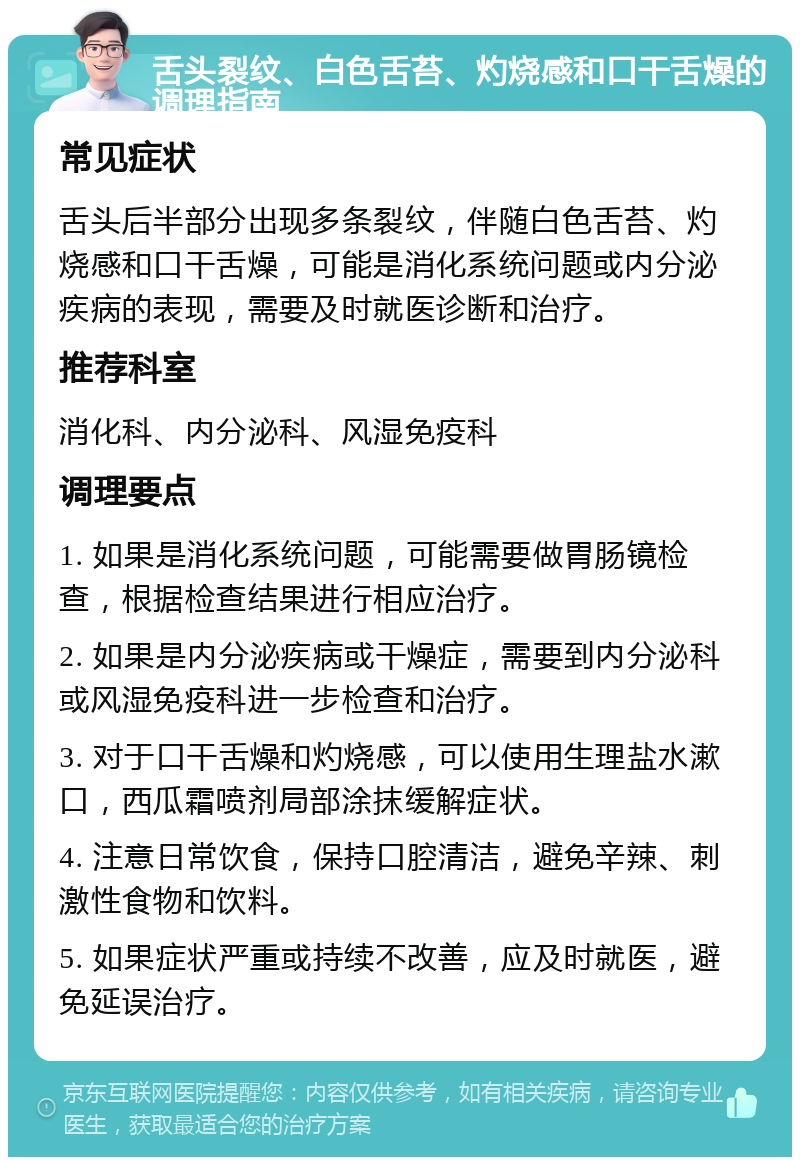 舌头裂纹、白色舌苔、灼烧感和口干舌燥的调理指南 常见症状 舌头后半部分出现多条裂纹，伴随白色舌苔、灼烧感和口干舌燥，可能是消化系统问题或内分泌疾病的表现，需要及时就医诊断和治疗。 推荐科室 消化科、内分泌科、风湿免疫科 调理要点 1. 如果是消化系统问题，可能需要做胃肠镜检查，根据检查结果进行相应治疗。 2. 如果是内分泌疾病或干燥症，需要到内分泌科或风湿免疫科进一步检查和治疗。 3. 对于口干舌燥和灼烧感，可以使用生理盐水漱口，西瓜霜喷剂局部涂抹缓解症状。 4. 注意日常饮食，保持口腔清洁，避免辛辣、刺激性食物和饮料。 5. 如果症状严重或持续不改善，应及时就医，避免延误治疗。