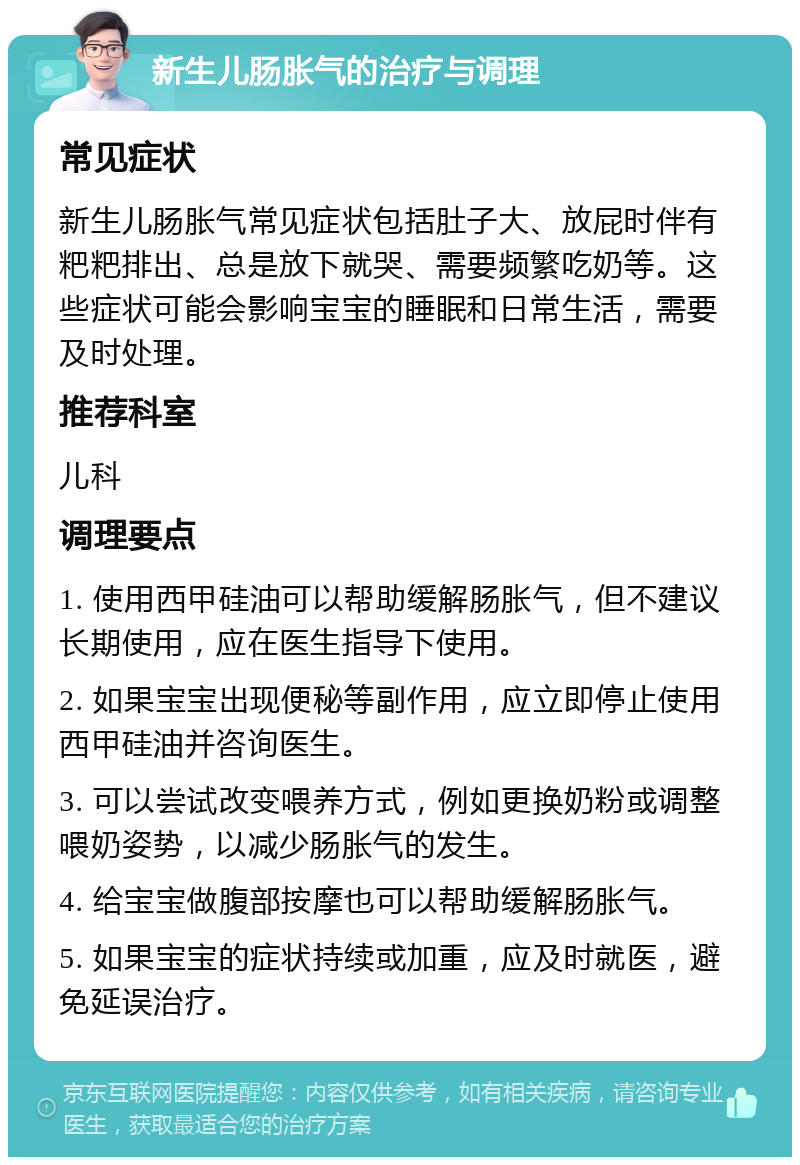 新生儿肠胀气的治疗与调理 常见症状 新生儿肠胀气常见症状包括肚子大、放屁时伴有粑粑排出、总是放下就哭、需要频繁吃奶等。这些症状可能会影响宝宝的睡眠和日常生活，需要及时处理。 推荐科室 儿科 调理要点 1. 使用西甲硅油可以帮助缓解肠胀气，但不建议长期使用，应在医生指导下使用。 2. 如果宝宝出现便秘等副作用，应立即停止使用西甲硅油并咨询医生。 3. 可以尝试改变喂养方式，例如更换奶粉或调整喂奶姿势，以减少肠胀气的发生。 4. 给宝宝做腹部按摩也可以帮助缓解肠胀气。 5. 如果宝宝的症状持续或加重，应及时就医，避免延误治疗。