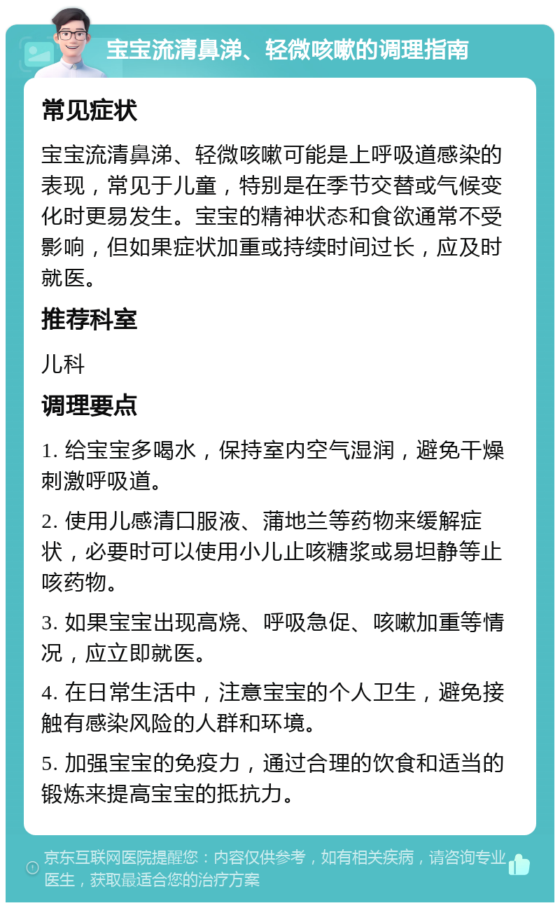 宝宝流清鼻涕、轻微咳嗽的调理指南 常见症状 宝宝流清鼻涕、轻微咳嗽可能是上呼吸道感染的表现，常见于儿童，特别是在季节交替或气候变化时更易发生。宝宝的精神状态和食欲通常不受影响，但如果症状加重或持续时间过长，应及时就医。 推荐科室 儿科 调理要点 1. 给宝宝多喝水，保持室内空气湿润，避免干燥刺激呼吸道。 2. 使用儿感清口服液、蒲地兰等药物来缓解症状，必要时可以使用小儿止咳糖浆或易坦静等止咳药物。 3. 如果宝宝出现高烧、呼吸急促、咳嗽加重等情况，应立即就医。 4. 在日常生活中，注意宝宝的个人卫生，避免接触有感染风险的人群和环境。 5. 加强宝宝的免疫力，通过合理的饮食和适当的锻炼来提高宝宝的抵抗力。