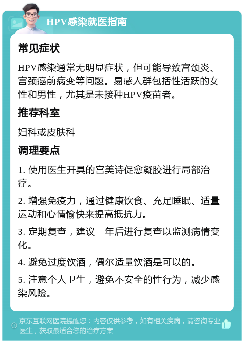 HPV感染就医指南 常见症状 HPV感染通常无明显症状，但可能导致宫颈炎、宫颈癌前病变等问题。易感人群包括性活跃的女性和男性，尤其是未接种HPV疫苗者。 推荐科室 妇科或皮肤科 调理要点 1. 使用医生开具的宫美诗促愈凝胶进行局部治疗。 2. 增强免疫力，通过健康饮食、充足睡眠、适量运动和心情愉快来提高抵抗力。 3. 定期复查，建议一年后进行复查以监测病情变化。 4. 避免过度饮酒，偶尔适量饮酒是可以的。 5. 注意个人卫生，避免不安全的性行为，减少感染风险。