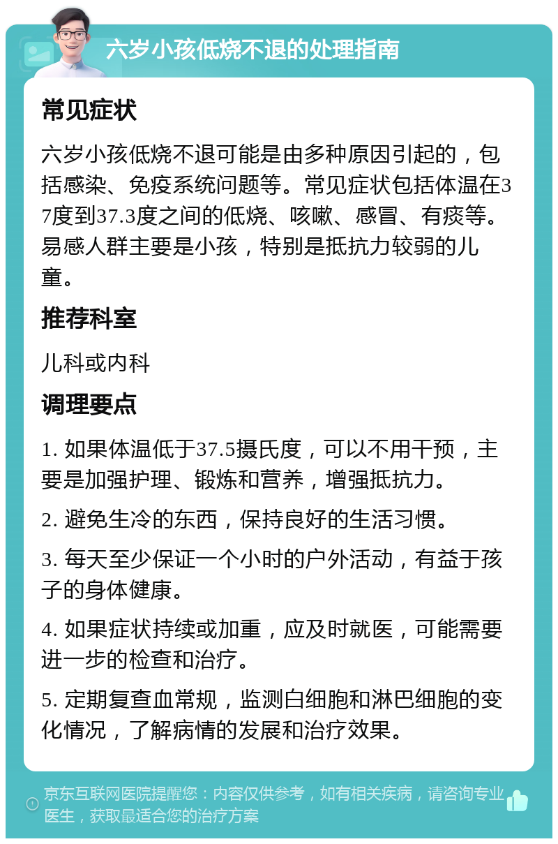 六岁小孩低烧不退的处理指南 常见症状 六岁小孩低烧不退可能是由多种原因引起的，包括感染、免疫系统问题等。常见症状包括体温在37度到37.3度之间的低烧、咳嗽、感冒、有痰等。易感人群主要是小孩，特别是抵抗力较弱的儿童。 推荐科室 儿科或内科 调理要点 1. 如果体温低于37.5摄氏度，可以不用干预，主要是加强护理、锻炼和营养，增强抵抗力。 2. 避免生冷的东西，保持良好的生活习惯。 3. 每天至少保证一个小时的户外活动，有益于孩子的身体健康。 4. 如果症状持续或加重，应及时就医，可能需要进一步的检查和治疗。 5. 定期复查血常规，监测白细胞和淋巴细胞的变化情况，了解病情的发展和治疗效果。