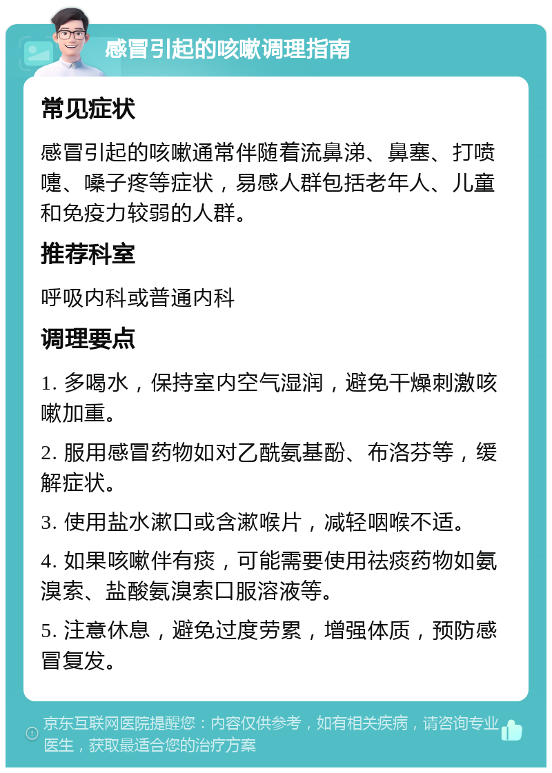 感冒引起的咳嗽调理指南 常见症状 感冒引起的咳嗽通常伴随着流鼻涕、鼻塞、打喷嚏、嗓子疼等症状，易感人群包括老年人、儿童和免疫力较弱的人群。 推荐科室 呼吸内科或普通内科 调理要点 1. 多喝水，保持室内空气湿润，避免干燥刺激咳嗽加重。 2. 服用感冒药物如对乙酰氨基酚、布洛芬等，缓解症状。 3. 使用盐水漱口或含漱喉片，减轻咽喉不适。 4. 如果咳嗽伴有痰，可能需要使用祛痰药物如氨溴索、盐酸氨溴索口服溶液等。 5. 注意休息，避免过度劳累，增强体质，预防感冒复发。