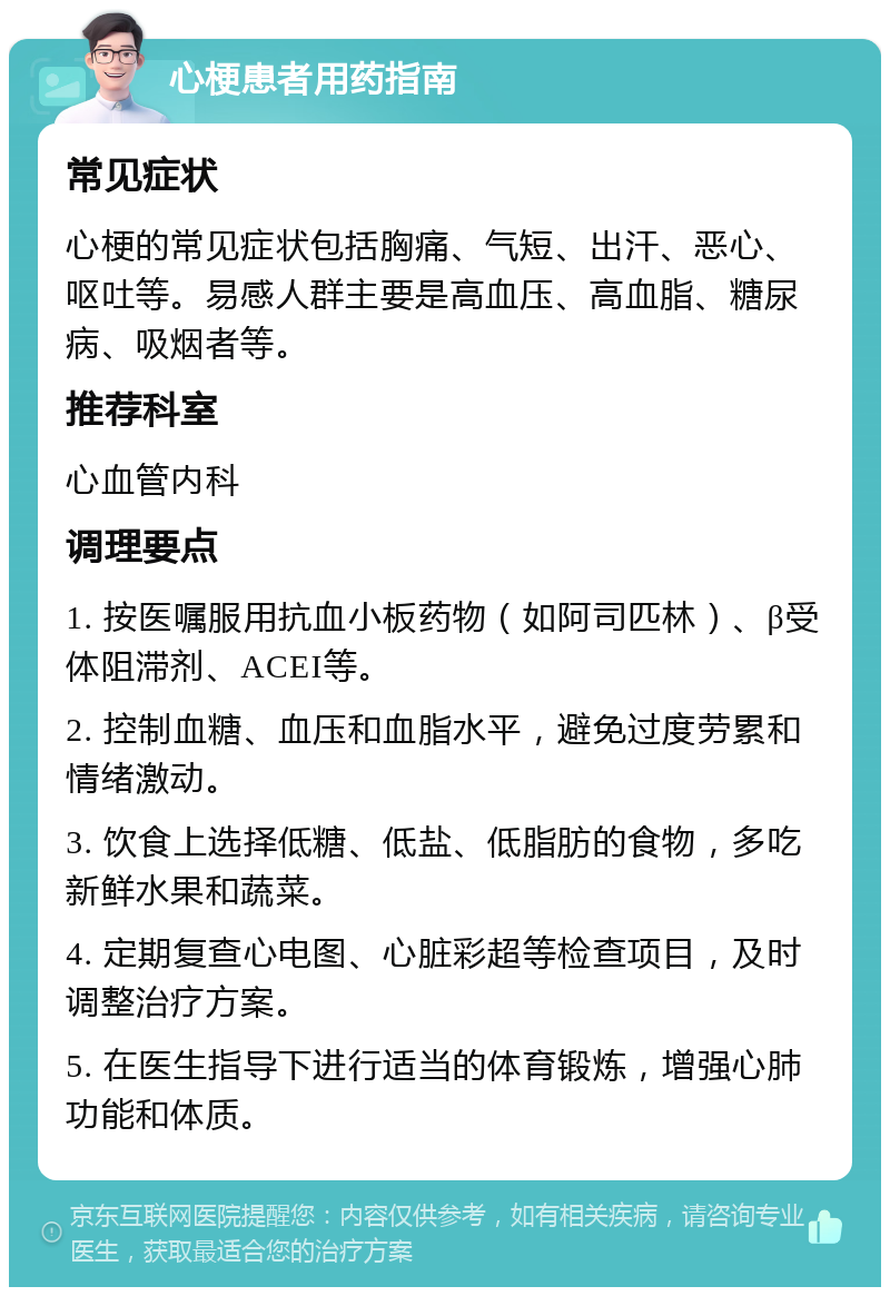 心梗患者用药指南 常见症状 心梗的常见症状包括胸痛、气短、出汗、恶心、呕吐等。易感人群主要是高血压、高血脂、糖尿病、吸烟者等。 推荐科室 心血管内科 调理要点 1. 按医嘱服用抗血小板药物（如阿司匹林）、β受体阻滞剂、ACEI等。 2. 控制血糖、血压和血脂水平，避免过度劳累和情绪激动。 3. 饮食上选择低糖、低盐、低脂肪的食物，多吃新鲜水果和蔬菜。 4. 定期复查心电图、心脏彩超等检查项目，及时调整治疗方案。 5. 在医生指导下进行适当的体育锻炼，增强心肺功能和体质。