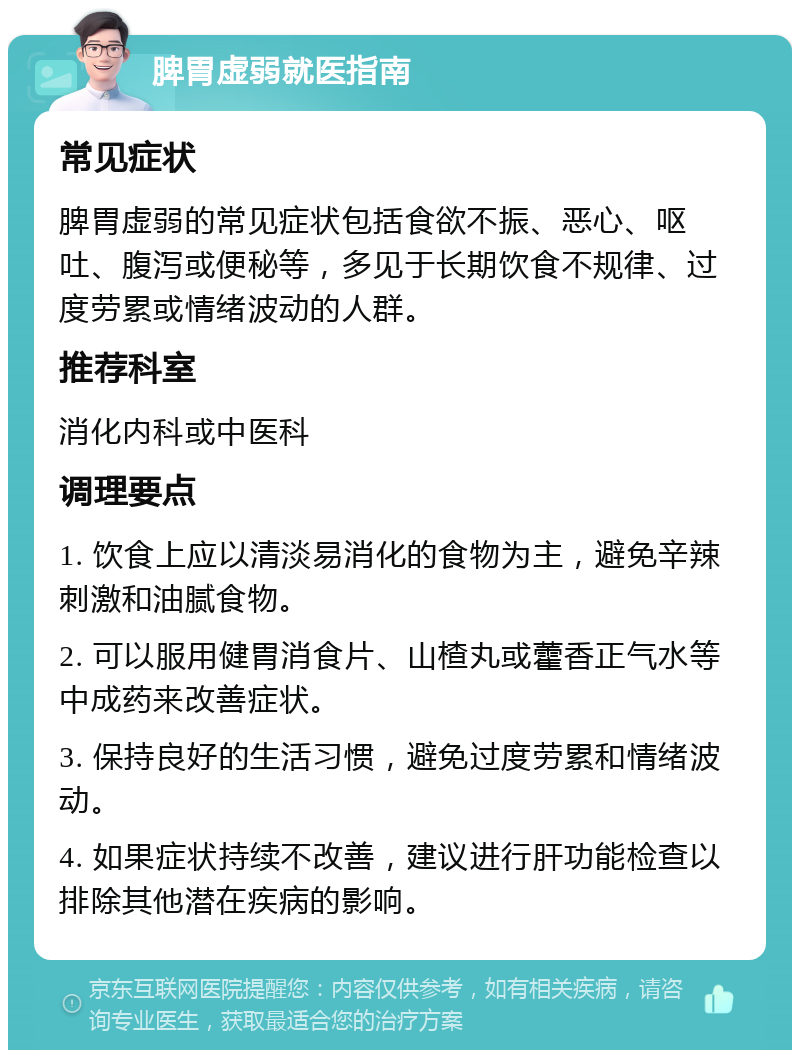 脾胃虚弱就医指南 常见症状 脾胃虚弱的常见症状包括食欲不振、恶心、呕吐、腹泻或便秘等，多见于长期饮食不规律、过度劳累或情绪波动的人群。 推荐科室 消化内科或中医科 调理要点 1. 饮食上应以清淡易消化的食物为主，避免辛辣刺激和油腻食物。 2. 可以服用健胃消食片、山楂丸或藿香正气水等中成药来改善症状。 3. 保持良好的生活习惯，避免过度劳累和情绪波动。 4. 如果症状持续不改善，建议进行肝功能检查以排除其他潜在疾病的影响。