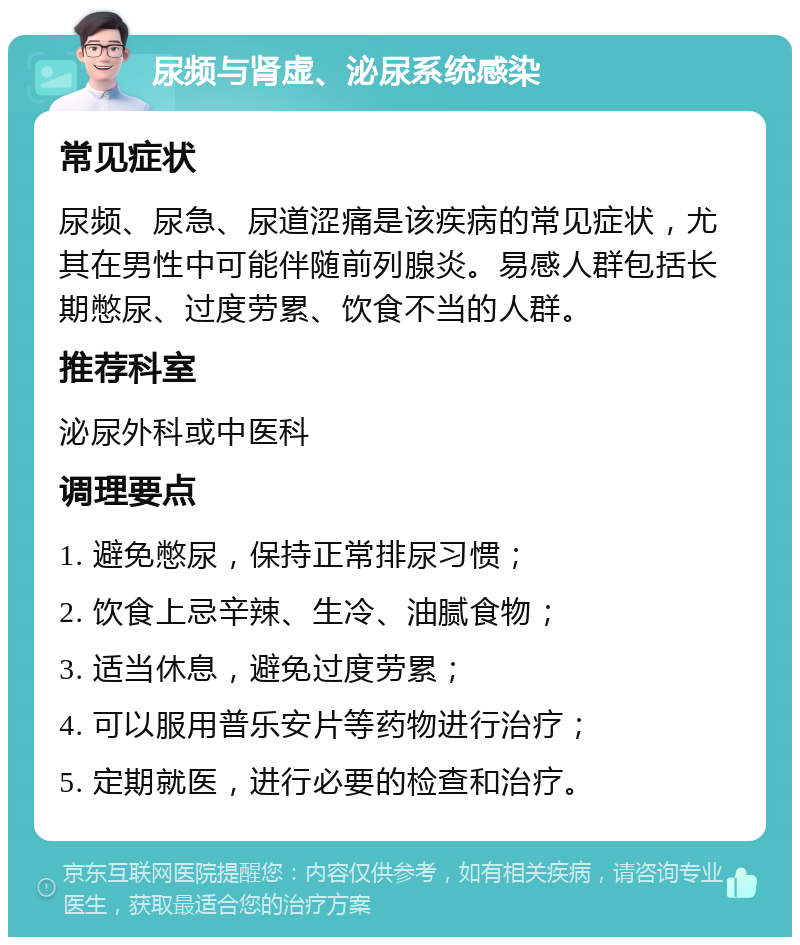 尿频与肾虚、泌尿系统感染 常见症状 尿频、尿急、尿道涩痛是该疾病的常见症状，尤其在男性中可能伴随前列腺炎。易感人群包括长期憋尿、过度劳累、饮食不当的人群。 推荐科室 泌尿外科或中医科 调理要点 1. 避免憋尿，保持正常排尿习惯； 2. 饮食上忌辛辣、生冷、油腻食物； 3. 适当休息，避免过度劳累； 4. 可以服用普乐安片等药物进行治疗； 5. 定期就医，进行必要的检查和治疗。