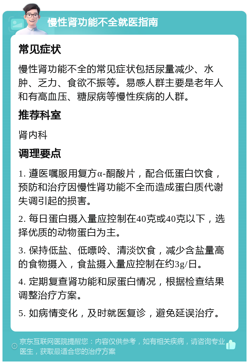 慢性肾功能不全就医指南 常见症状 慢性肾功能不全的常见症状包括尿量减少、水肿、乏力、食欲不振等。易感人群主要是老年人和有高血压、糖尿病等慢性疾病的人群。 推荐科室 肾内科 调理要点 1. 遵医嘱服用复方α-酮酸片，配合低蛋白饮食，预防和治疗因慢性肾功能不全而造成蛋白质代谢失调引起的损害。 2. 每日蛋白摄入量应控制在40克或40克以下，选择优质的动物蛋白为主。 3. 保持低盐、低嘌呤、清淡饮食，减少含盐量高的食物摄入，食盐摄入量应控制在约3g/日。 4. 定期复查肾功能和尿蛋白情况，根据检查结果调整治疗方案。 5. 如病情变化，及时就医复诊，避免延误治疗。