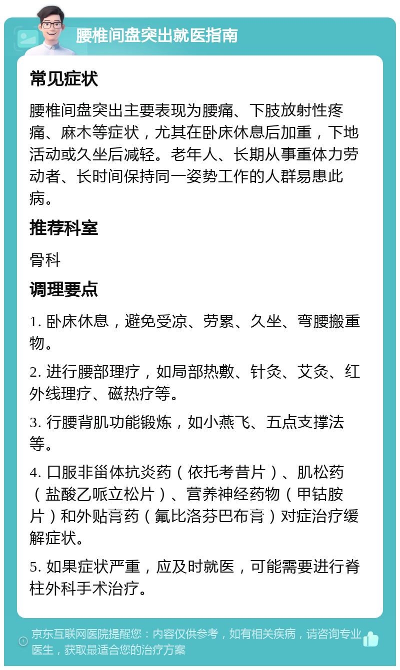 腰椎间盘突出就医指南 常见症状 腰椎间盘突出主要表现为腰痛、下肢放射性疼痛、麻木等症状，尤其在卧床休息后加重，下地活动或久坐后减轻。老年人、长期从事重体力劳动者、长时间保持同一姿势工作的人群易患此病。 推荐科室 骨科 调理要点 1. 卧床休息，避免受凉、劳累、久坐、弯腰搬重物。 2. 进行腰部理疗，如局部热敷、针灸、艾灸、红外线理疗、磁热疗等。 3. 行腰背肌功能锻炼，如小燕飞、五点支撑法等。 4. 口服非甾体抗炎药（依托考昔片）、肌松药（盐酸乙哌立松片）、营养神经药物（甲钴胺片）和外贴膏药（氟比洛芬巴布膏）对症治疗缓解症状。 5. 如果症状严重，应及时就医，可能需要进行脊柱外科手术治疗。