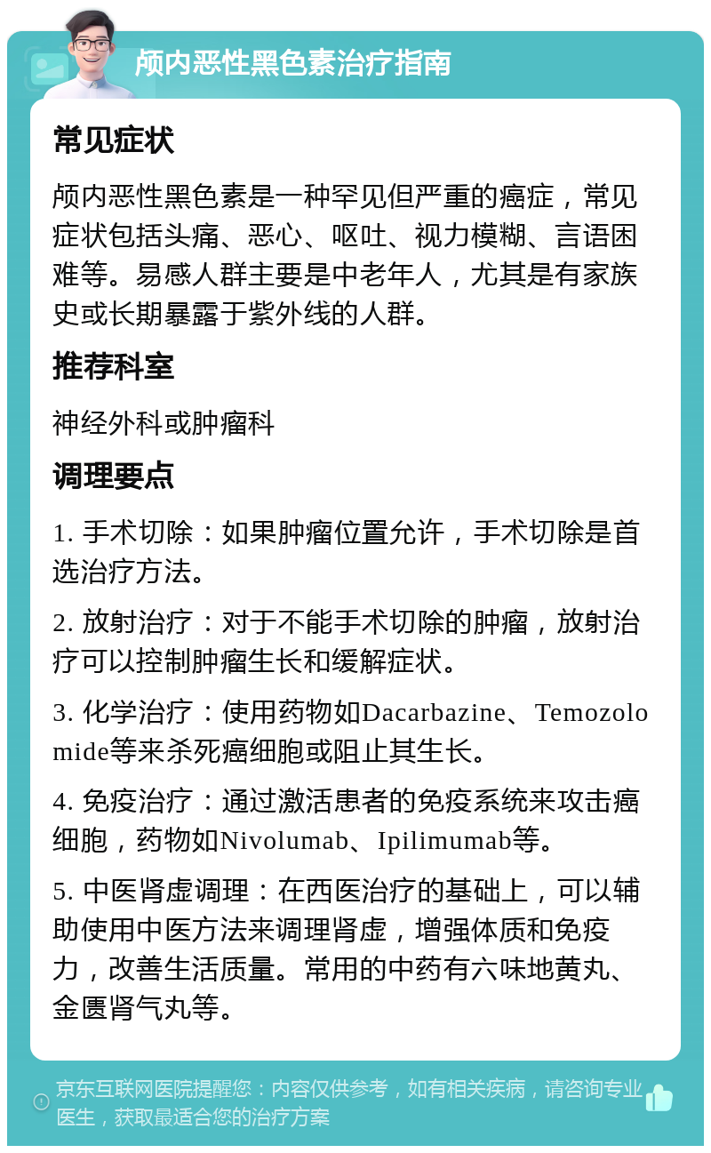 颅内恶性黑色素治疗指南 常见症状 颅内恶性黑色素是一种罕见但严重的癌症，常见症状包括头痛、恶心、呕吐、视力模糊、言语困难等。易感人群主要是中老年人，尤其是有家族史或长期暴露于紫外线的人群。 推荐科室 神经外科或肿瘤科 调理要点 1. 手术切除：如果肿瘤位置允许，手术切除是首选治疗方法。 2. 放射治疗：对于不能手术切除的肿瘤，放射治疗可以控制肿瘤生长和缓解症状。 3. 化学治疗：使用药物如Dacarbazine、Temozolomide等来杀死癌细胞或阻止其生长。 4. 免疫治疗：通过激活患者的免疫系统来攻击癌细胞，药物如Nivolumab、Ipilimumab等。 5. 中医肾虚调理：在西医治疗的基础上，可以辅助使用中医方法来调理肾虚，增强体质和免疫力，改善生活质量。常用的中药有六味地黄丸、金匮肾气丸等。