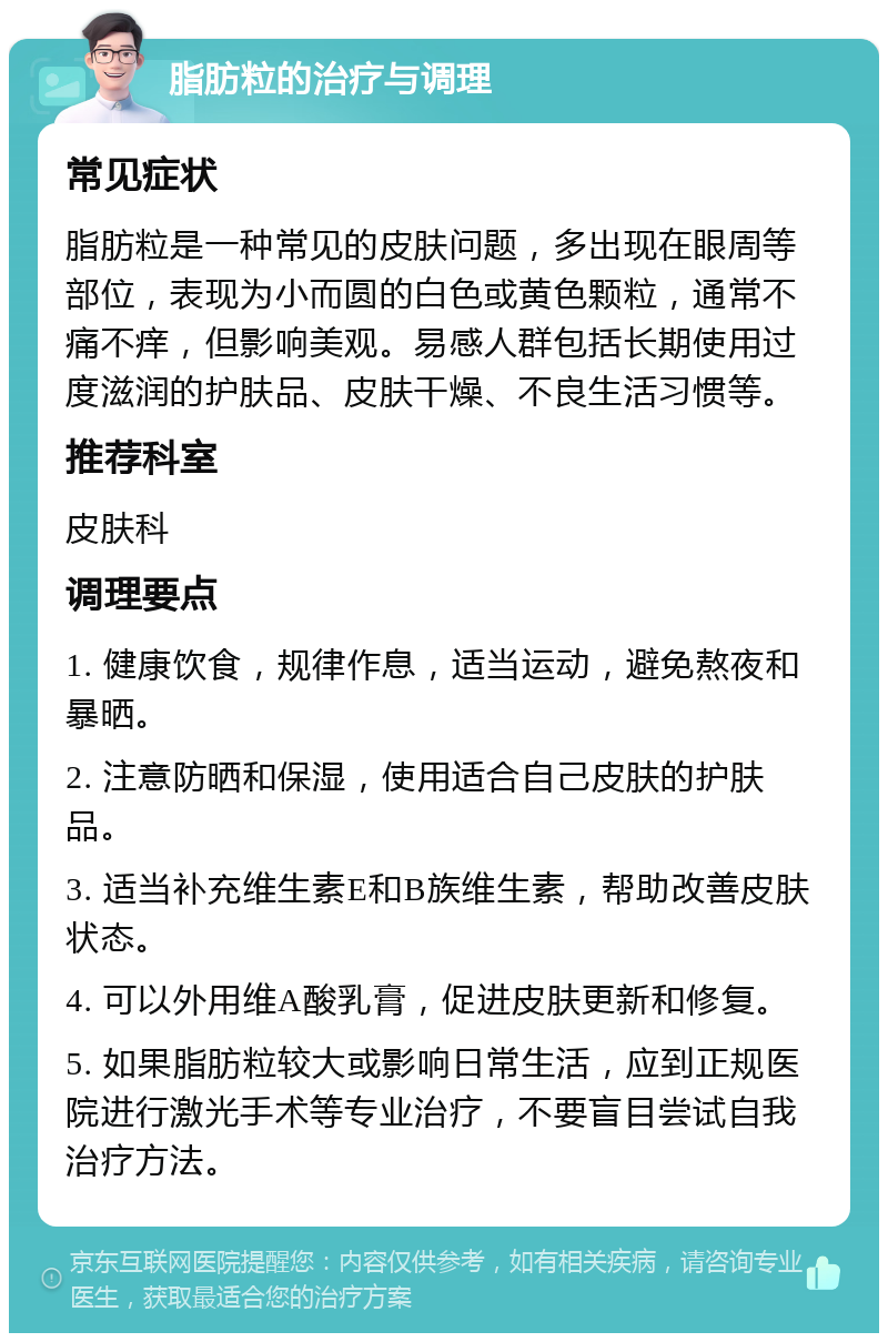 脂肪粒的治疗与调理 常见症状 脂肪粒是一种常见的皮肤问题，多出现在眼周等部位，表现为小而圆的白色或黄色颗粒，通常不痛不痒，但影响美观。易感人群包括长期使用过度滋润的护肤品、皮肤干燥、不良生活习惯等。 推荐科室 皮肤科 调理要点 1. 健康饮食，规律作息，适当运动，避免熬夜和暴晒。 2. 注意防晒和保湿，使用适合自己皮肤的护肤品。 3. 适当补充维生素E和B族维生素，帮助改善皮肤状态。 4. 可以外用维A酸乳膏，促进皮肤更新和修复。 5. 如果脂肪粒较大或影响日常生活，应到正规医院进行激光手术等专业治疗，不要盲目尝试自我治疗方法。