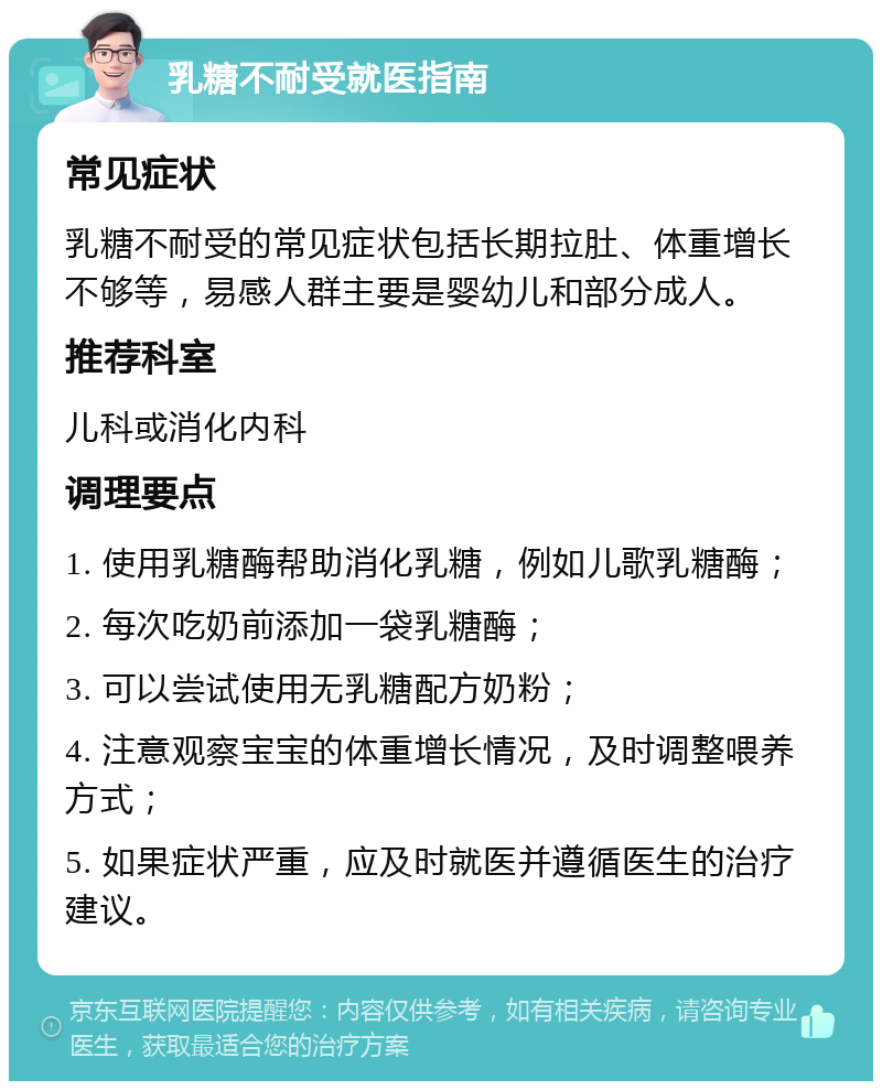 乳糖不耐受就医指南 常见症状 乳糖不耐受的常见症状包括长期拉肚、体重增长不够等，易感人群主要是婴幼儿和部分成人。 推荐科室 儿科或消化内科 调理要点 1. 使用乳糖酶帮助消化乳糖，例如儿歌乳糖酶； 2. 每次吃奶前添加一袋乳糖酶； 3. 可以尝试使用无乳糖配方奶粉； 4. 注意观察宝宝的体重增长情况，及时调整喂养方式； 5. 如果症状严重，应及时就医并遵循医生的治疗建议。