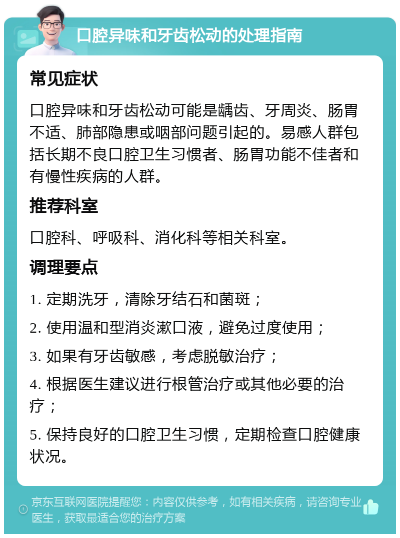 口腔异味和牙齿松动的处理指南 常见症状 口腔异味和牙齿松动可能是龋齿、牙周炎、肠胃不适、肺部隐患或咽部问题引起的。易感人群包括长期不良口腔卫生习惯者、肠胃功能不佳者和有慢性疾病的人群。 推荐科室 口腔科、呼吸科、消化科等相关科室。 调理要点 1. 定期洗牙，清除牙结石和菌斑； 2. 使用温和型消炎漱口液，避免过度使用； 3. 如果有牙齿敏感，考虑脱敏治疗； 4. 根据医生建议进行根管治疗或其他必要的治疗； 5. 保持良好的口腔卫生习惯，定期检查口腔健康状况。