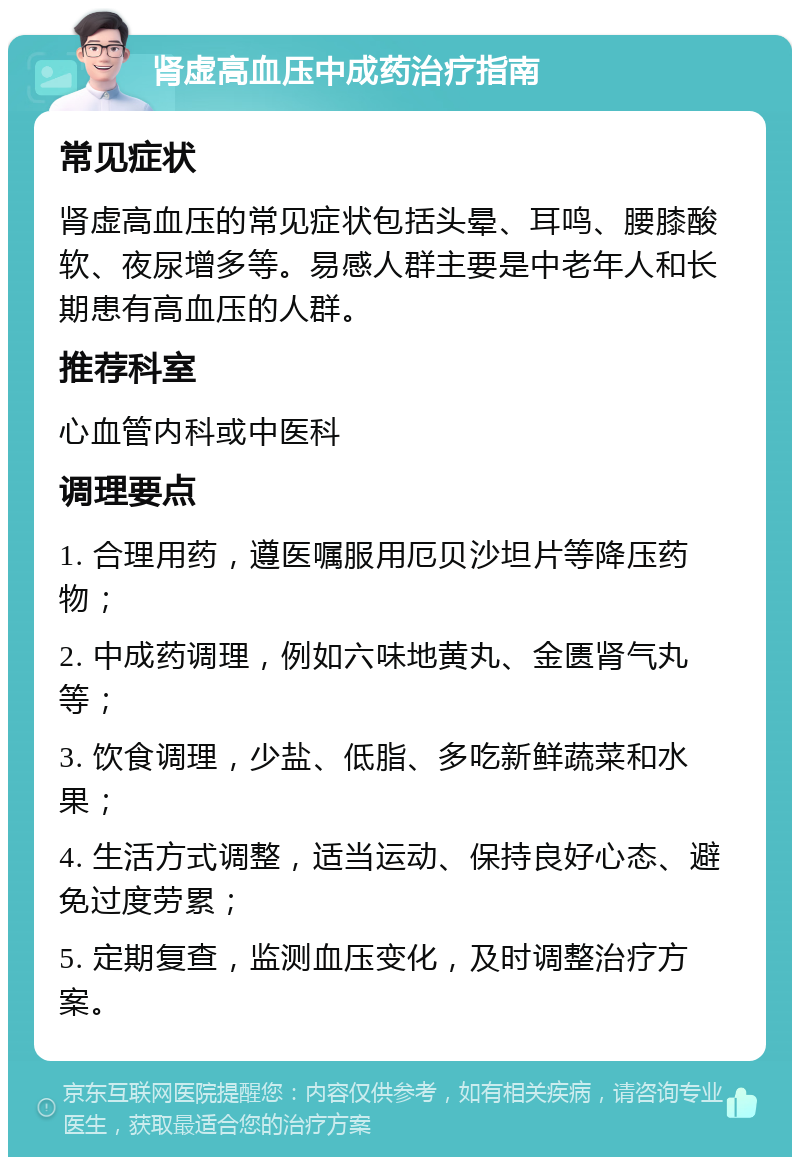 肾虚高血压中成药治疗指南 常见症状 肾虚高血压的常见症状包括头晕、耳鸣、腰膝酸软、夜尿增多等。易感人群主要是中老年人和长期患有高血压的人群。 推荐科室 心血管内科或中医科 调理要点 1. 合理用药，遵医嘱服用厄贝沙坦片等降压药物； 2. 中成药调理，例如六味地黄丸、金匮肾气丸等； 3. 饮食调理，少盐、低脂、多吃新鲜蔬菜和水果； 4. 生活方式调整，适当运动、保持良好心态、避免过度劳累； 5. 定期复查，监测血压变化，及时调整治疗方案。