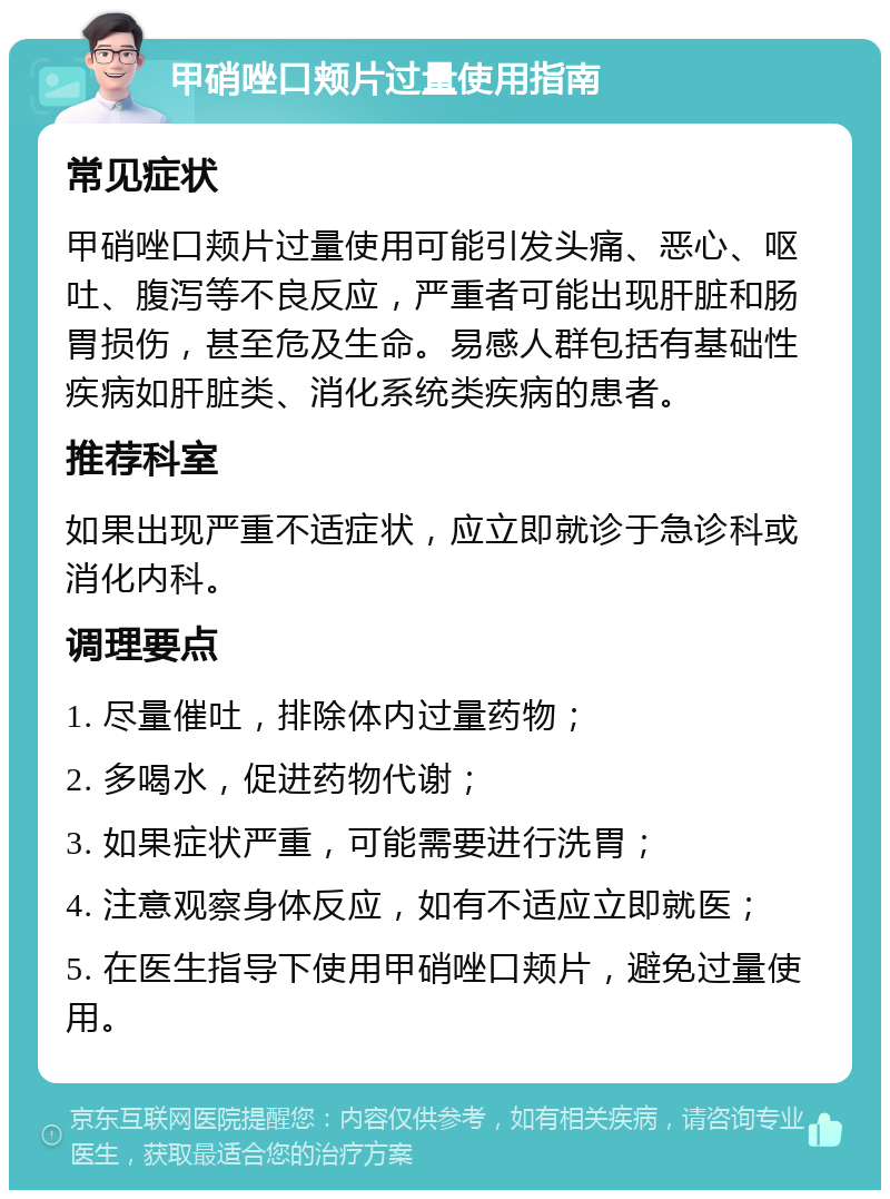 甲硝唑口颊片过量使用指南 常见症状 甲硝唑口颊片过量使用可能引发头痛、恶心、呕吐、腹泻等不良反应，严重者可能出现肝脏和肠胃损伤，甚至危及生命。易感人群包括有基础性疾病如肝脏类、消化系统类疾病的患者。 推荐科室 如果出现严重不适症状，应立即就诊于急诊科或消化内科。 调理要点 1. 尽量催吐，排除体内过量药物； 2. 多喝水，促进药物代谢； 3. 如果症状严重，可能需要进行洗胃； 4. 注意观察身体反应，如有不适应立即就医； 5. 在医生指导下使用甲硝唑口颊片，避免过量使用。