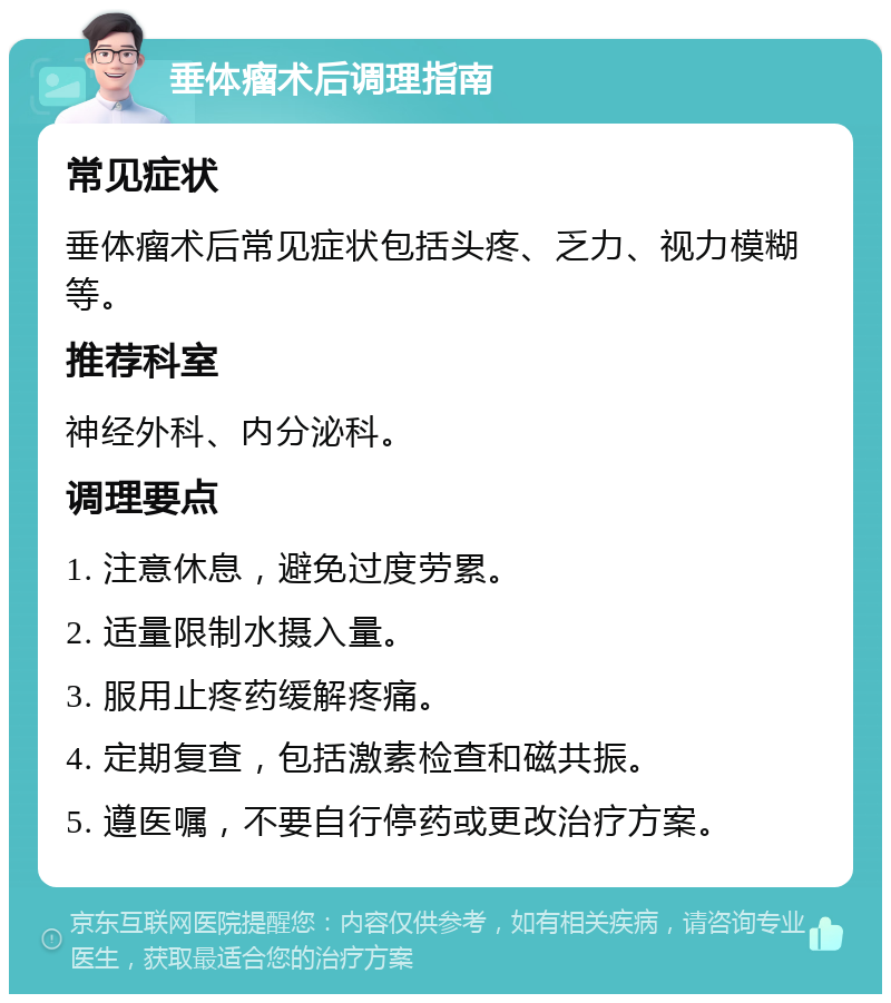 垂体瘤术后调理指南 常见症状 垂体瘤术后常见症状包括头疼、乏力、视力模糊等。 推荐科室 神经外科、内分泌科。 调理要点 1. 注意休息,避免过度劳累。 2. 适量限制水摄入量。 3. 服用止疼药缓解疼痛。 4. 定期复查,包括激素检查和磁共振。 5. 遵医嘱,不要自行停药或更改治疗方案。