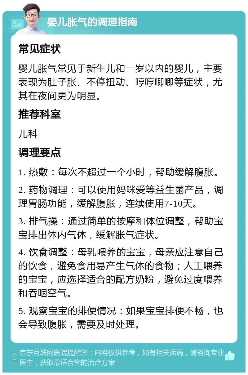 婴儿胀气的调理指南 常见症状 婴儿胀气常见于新生儿和一岁以内的婴儿，主要表现为肚子胀、不停扭动、哼哼唧唧等症状，尤其在夜间更为明显。 推荐科室 儿科 调理要点 1. 热敷：每次不超过一个小时，帮助缓解腹胀。 2. 药物调理：可以使用妈咪爱等益生菌产品，调理胃肠功能，缓解腹胀，连续使用7-10天。 3. 排气操：通过简单的按摩和体位调整，帮助宝宝排出体内气体，缓解胀气症状。 4. 饮食调整：母乳喂养的宝宝，母亲应注意自己的饮食，避免食用易产生气体的食物；人工喂养的宝宝，应选择适合的配方奶粉，避免过度喂养和吞咽空气。 5. 观察宝宝的排便情况：如果宝宝排便不畅，也会导致腹胀，需要及时处理。