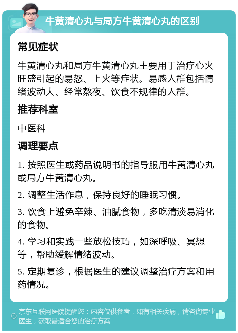 牛黄清心丸与局方牛黄清心丸的区别 常见症状 牛黄清心丸和局方牛黄清心丸主要用于治疗心火旺盛引起的易怒、上火等症状。易感人群包括情绪波动大、经常熬夜、饮食不规律的人群。 推荐科室 中医科 调理要点 1. 按照医生或药品说明书的指导服用牛黄清心丸或局方牛黄清心丸。 2. 调整生活作息，保持良好的睡眠习惯。 3. 饮食上避免辛辣、油腻食物，多吃清淡易消化的食物。 4. 学习和实践一些放松技巧，如深呼吸、冥想等，帮助缓解情绪波动。 5. 定期复诊，根据医生的建议调整治疗方案和用药情况。